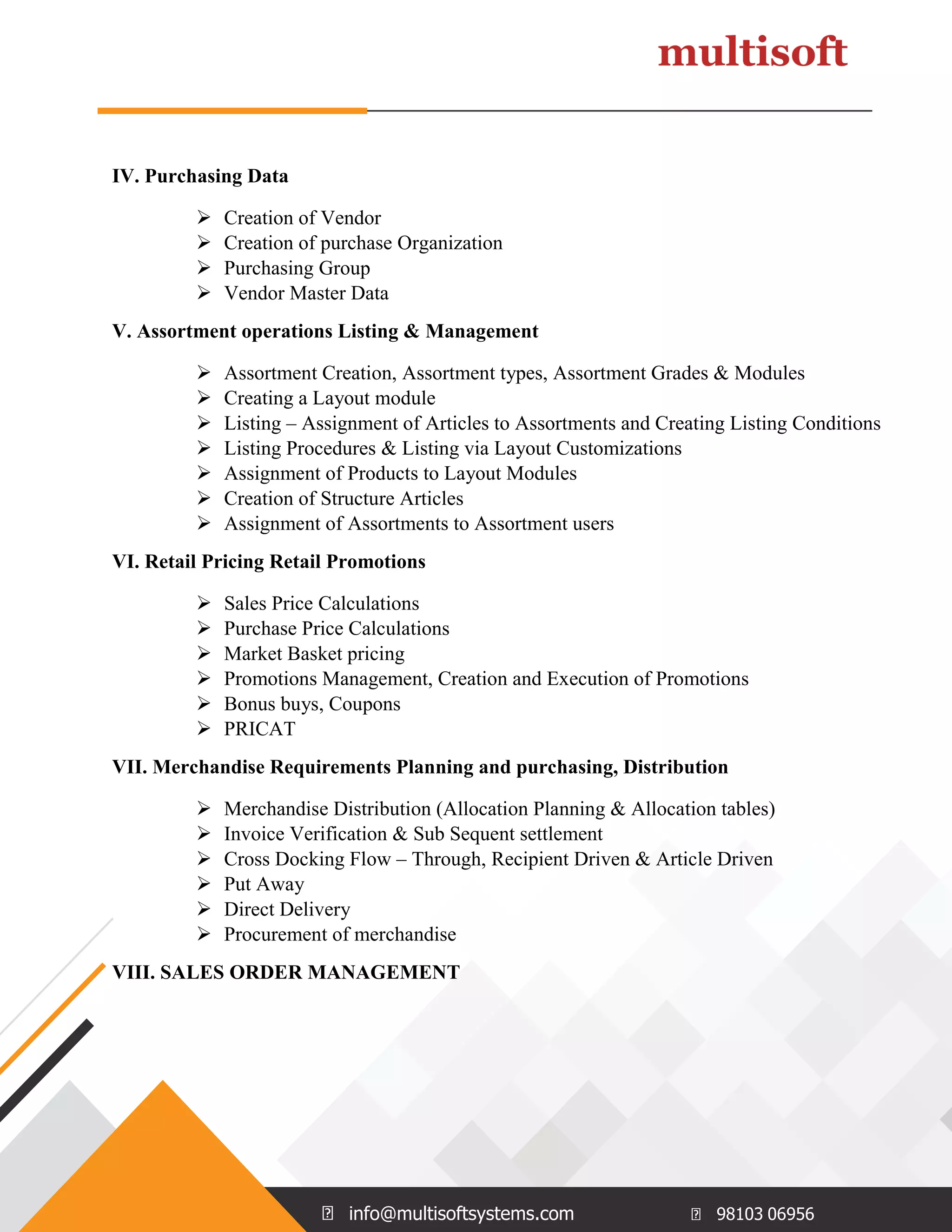 info@multisoftsystems.com 98103 06956
IV. Purchasing Data
 Creation of Vendor
 Creation of purchase Organization
 Purchasing Group
 Vendor Master Data
V. Assortment operations Listing & Management
 Assortment Creation, Assortment types, Assortment Grades & Modules
 Creating a Layout module
 Listing – Assignment of Articles to Assortments and Creating Listing Conditions
 Listing Procedures & Listing via Layout Customizations
 Assignment of Products to Layout Modules
 Creation of Structure Articles
 Assignment of Assortments to Assortment users
VI. Retail Pricing Retail Promotions
 Sales Price Calculations
 Purchase Price Calculations
 Market Basket pricing
 Promotions Management, Creation and Execution of Promotions
 Bonus buys, Coupons
 PRICAT
VII. Merchandise Requirements Planning and purchasing, Distribution
 Merchandise Distribution (Allocation Planning & Allocation tables)
 Invoice Verification & Sub Sequent settlement
 Cross Docking Flow – Through, Recipient Driven & Article Driven
 Put Away
 Direct Delivery
 Procurement of merchandise
VIII. SALES ORDER MANAGEMENT
 
