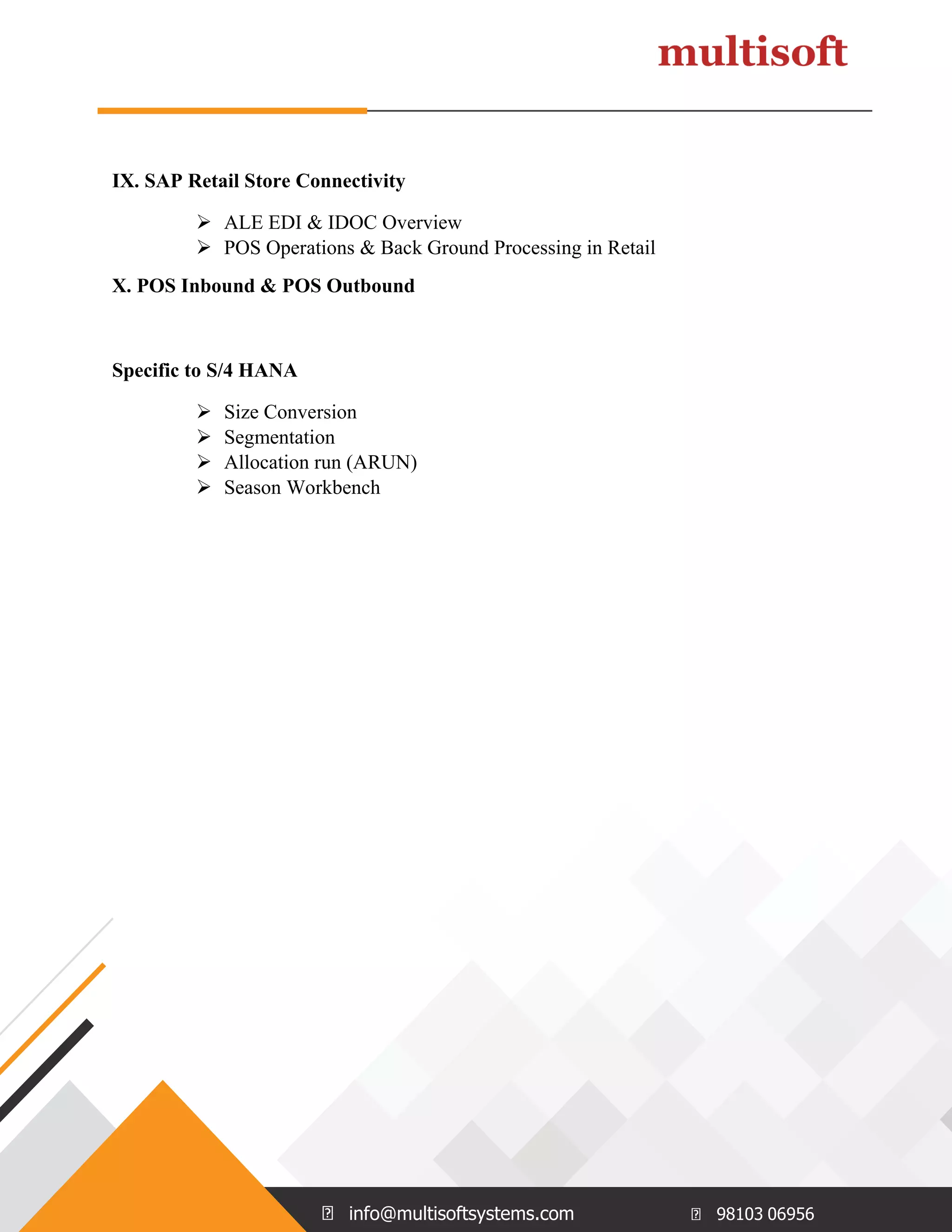 info@multisoftsystems.com 98103 06956
IX. SAP Retail Store Connectivity
 ALE EDI & IDOC Overview
 POS Operations & Back Ground Processing in Retail
X. POS Inbound & POS Outbound
Specific to S/4 HANA
 Size Conversion
 Segmentation
 Allocation run (ARUN)
 Season Workbench
 