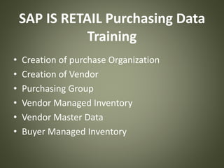 SAP IS RETAIL Purchasing Data
Training
• Creation of purchase Organization
• Creation of Vendor
• Purchasing Group
• Vendor Managed Inventory
• Vendor Master Data
• Buyer Managed Inventory
 