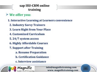 LOGO
 We offer you:
1. Interactive Learning at Learners convenience
2. Industry Savvy Trainers
3. Learn Right from Your Place
4. Customized Curriculum
5. 24/7 system access
6. Highly Affordable Courses
7. Support after Training
a. Resume Preparation
b. Certification Guidance
c. Interview assistance
sap ISU-CRM online
training
info@magnifictraining.com
www. magnifictraining.com
 