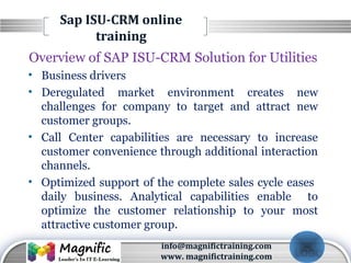 LOGO
Sap ISU-CRM online
training
Overview of SAP ISU-CRM Solution for Utilities
• Business drivers
• Deregulated market environment creates new
challenges for company to target and attract new
customer groups.
• Call Center capabilities are necessary to increase
customer convenience through additional interaction
channels.
• Optimized support of the complete sales cycle eases
daily business. Analytical capabilities enable to
optimize the customer relationship to your most
attractive customer group.
info@magnifictraining.com
www. magnifictraining.com
 