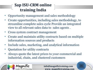 LOGO
Sap ISU-CRM online
training India
• Opportunity management and sales methodology
• Create opportunities, including sales methodology, to
streamline complete sales cycle Provide an integrated
view to all relevant sales data to sales agents .
• Cross system contract management
• Create and maintain utility contracts based on multiple
information sources and products
• Include sales, marketing, and analytical information
• Quotation for utility contracts
• Always quote the latest prices to your commercial and
industrial, chain, and clustered customers
info@magnifictraining.com
www. magnifictraining.com
 