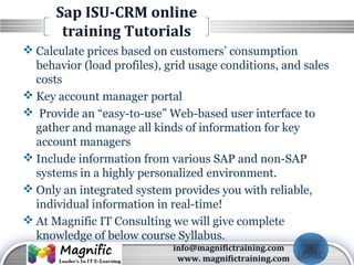 LOGO
Sap ISU-CRM online
training Tutorials
 Calculate prices based on customers’ consumption
behavior (load profiles), grid usage conditions, and sales
costs
 Key account manager portal
 Provide an “easy-to-use” Web-based user interface to
gather and manage all kinds of information for key
account managers
 Include information from various SAP and non-SAP
systems in a highly personalized environment.
 Only an integrated system provides you with reliable,
individual information in real-time!
 At Magnific IT Consulting we will give complete
knowledge of below course Syllabus.
info@magnifictraining.com
www. magnifictraining.com
 
