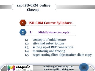 LOGO
sap ISU-CRM online
Classes
ISU-CRM Course Syllabus:-1
1. Middleware concepts2
3
4
1.1 concepts of middleware
1.2 sites and subscriptions
1.3 setting up of RFC connection
1.4 monitoring and tracing
1.5 regenerating filter objects after client copy
info@magnifictraining.com
www. magnifictraining.com
 