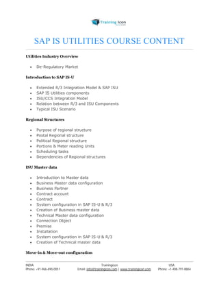 SAP IS UTILITIES COURSE CONTENT 
Utilities Industry Overview 
 De-Regulatory Market 
Introduction to SAP IS-U 
 Extended R/3 Integration Model & SAP ISU 
 SAP IS Utilities components 
 ISU/CCS Integration Model 
 Relation between R/3 and ISU Components 
 Typical ISU Scenario 
Regional Structures 
 Purpose of regional structure 
 Postal Regional structure 
 Political Regional structure 
 Portions & Meter reading Units 
 Scheduling tasks 
 Dependencies of Regional structures 
ISU Master data 
 Introduction to Master data 
 Business Master data configuration 
 Business Partner 
 Contract account 
 Contract 
 System configuration in SAP IS-U & R/3 
 Creation of Business master data 
 Technical Master data configuration 
 Connection Object 
 Premise 
 Installation 
 System configuration in SAP IS-U & R/3 
 Creation of Technical master data 
Move-in & Move-out configuration 
----------------------------------------------------------------------------------------------------------------------------------------------------------------------------------------------- 
INDIA Trainingicon USA 
Phone: +91-966-690-0051 Email: info@trainingicon.com | www.trainingicon.com Phone: +1-408-791-8864 
 