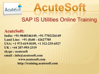 SAP IS Utilities Online Training
AcuteSoft:
India: +91-9848346149, +91-7702226149
Land Line: +91 (0)40 - 42627705
USA: +1 973-619-0109, +1 312-235-6527
UK : +44 207-993-2319
skype : acutesoft
email : info@acutesoft.com
www.acutesoft.com
http://training.acutesoft.com
 