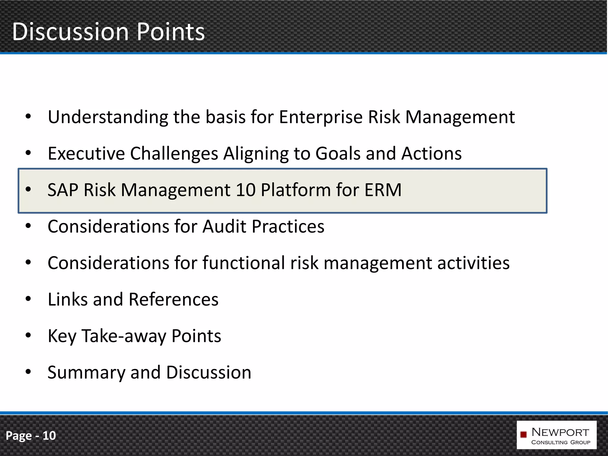 Discussion Points

   • Understanding the basis for Enterprise Risk Management
   • Executive Challenges Aligning to Goals and Actions
   • SAP Risk Management 10 Platform for ERM
   • Considerations for Audit Practices
   • Considerations for functional risk management activities
   • Links and References
   • Key Take-away Points
   • Summary and Discussion


Page - 10
 