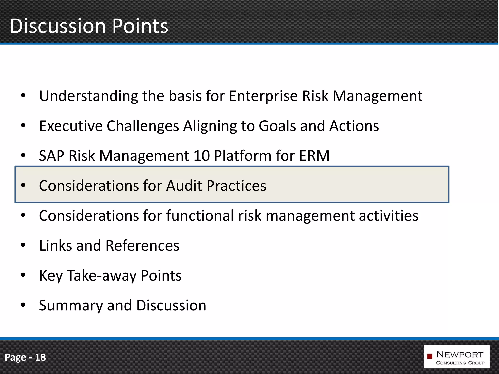 Discussion Points

   • Understanding the basis for Enterprise Risk Management
   • Executive Challenges Aligning to Goals and Actions
   • SAP Risk Management 10 Platform for ERM
   • Considerations for Audit Practices
   • Considerations for functional risk management activities
   • Links and References
   • Key Take-away Points
   • Summary and Discussion


Page - 18
 