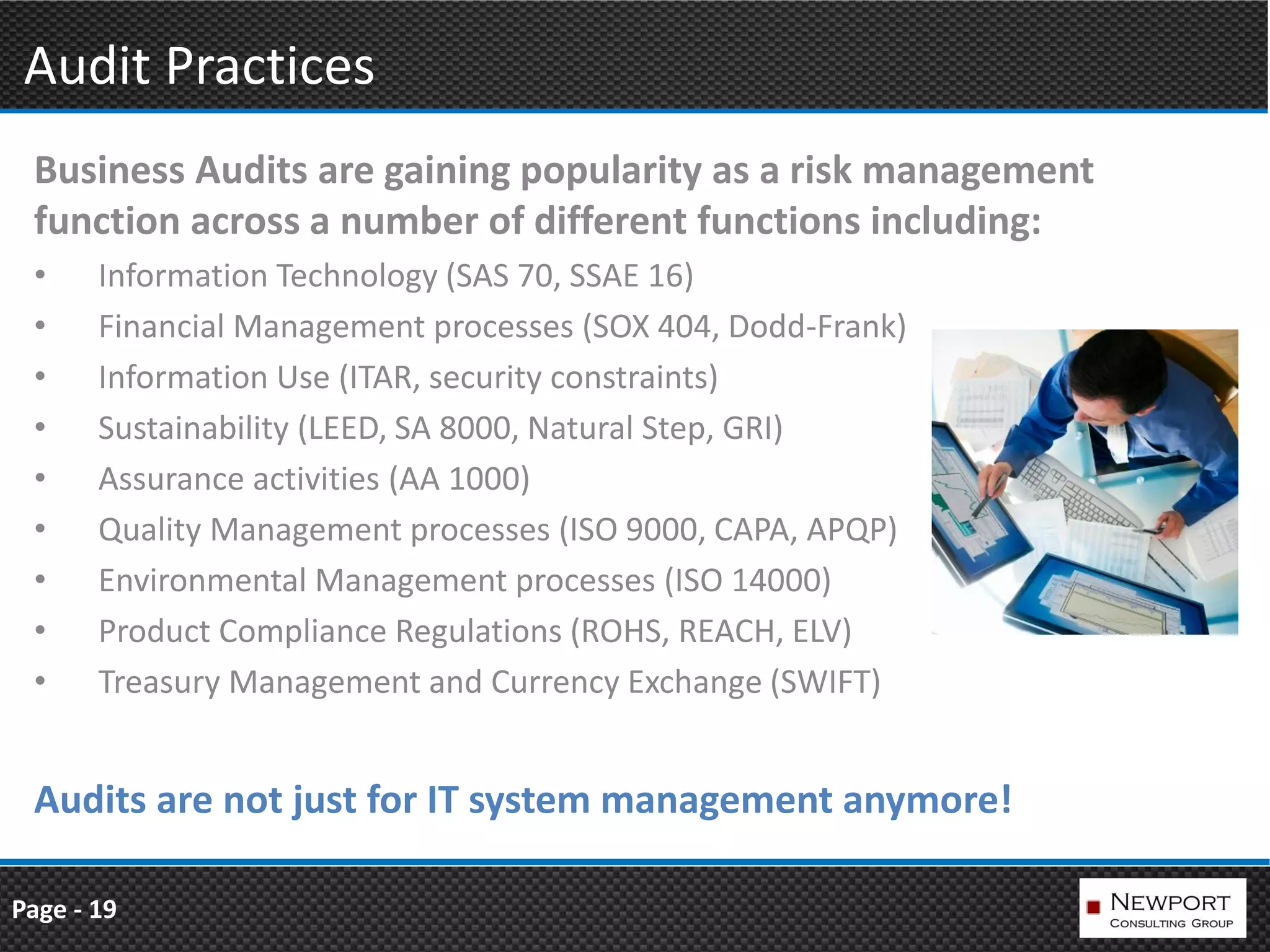Audit Practices
 Business Audits are gaining popularity as a risk management
 function across a number of different functions including:
 •     Information Technology (SAS 70, SSAE 16)
 •     Financial Management processes (SOX 404, Dodd-Frank)
 •     Information Use (ITAR, security constraints)
 •     Sustainability (LEED, SA 8000, Natural Step, GRI)
 •     Assurance activities (AA 1000)
 •     Quality Management processes (ISO 9000, CAPA, APQP)
 •     Environmental Management processes (ISO 14000)
 •     Product Compliance Regulations (ROHS, REACH, ELV)
 •     Treasury Management and Currency Exchange (SWIFT)


 Audits are not just for IT system management anymore!

Page - 19
 
