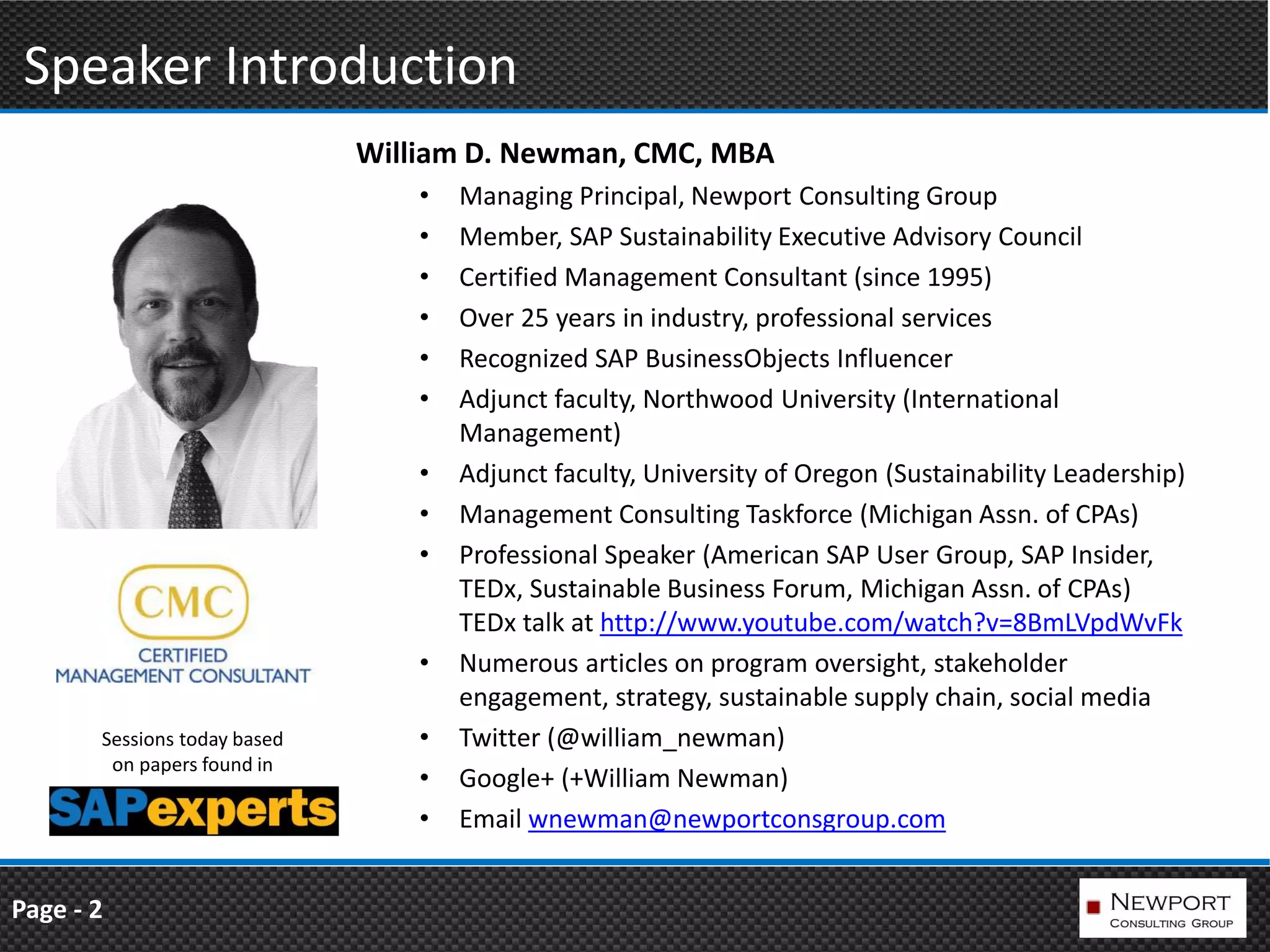 Speaker Introduction
                              William D. Newman, CMC, MBA
                                  •   Managing Principal, Newport Consulting Group
                                  •   Member, SAP Sustainability Executive Advisory Council
                                  •   Certified Management Consultant (since 1995)
                                  •   Over 25 years in industry, professional services
                                  •   Recognized SAP BusinessObjects Influencer
                                  •   Adjunct faculty, Northwood University (International
                                      Management)
                                  •   Adjunct faculty, University of Oregon (Sustainability Leadership)
                                  •   Management Consulting Taskforce (Michigan Assn. of CPAs)
                                  •   Professional Speaker (American SAP User Group, SAP Insider,
                                      TEDx, Sustainable Business Forum, Michigan Assn. of CPAs)
                                      TEDx talk at http://www.youtube.com/watch?v=8BmLVpdWvFk
                                  •   Numerous articles on program oversight, stakeholder
                                      engagement, strategy, sustainable supply chain, social media
       Sessions today based       •   Twitter (@william_newman)
        on papers found in
                                  •   Google+ (+William Newman)
                                  •   Email wnewman@newportconsgroup.com


Page - 2
 