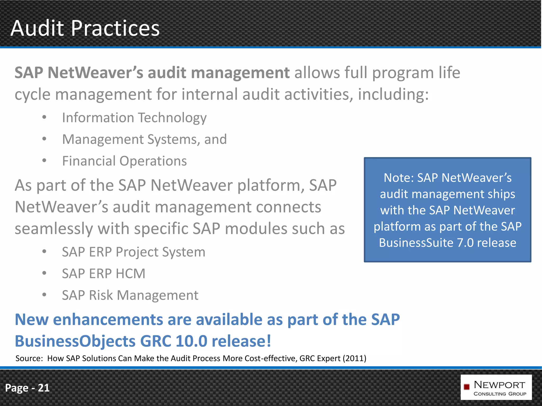 Audit Practices
 SAP NetWeaver’s audit management allows full program life
 cycle management for internal audit activities, including:
        • Information Technology
        • Management Systems, and
        • Financial Operations
                                                                                                  Note: SAP NetWeaver’s
 As part of the SAP NetWeaver platform, SAP                                                      audit management ships
 NetWeaver’s audit management connects                                                           with the SAP NetWeaver
 seamlessly with specific SAP modules such as                                                   platform as part of the SAP
                                                                                                 BusinessSuite 7.0 release
        • SAP ERP Project System
        • SAP ERP HCM
        • SAP Risk Management
 New enhancements are available as part of the SAP
 BusinessObjects GRC 10.0 release!
  Source: How SAP Solutions Can Make the Audit Process More Cost-effective, GRC Expert (2011)


Page - 21
 