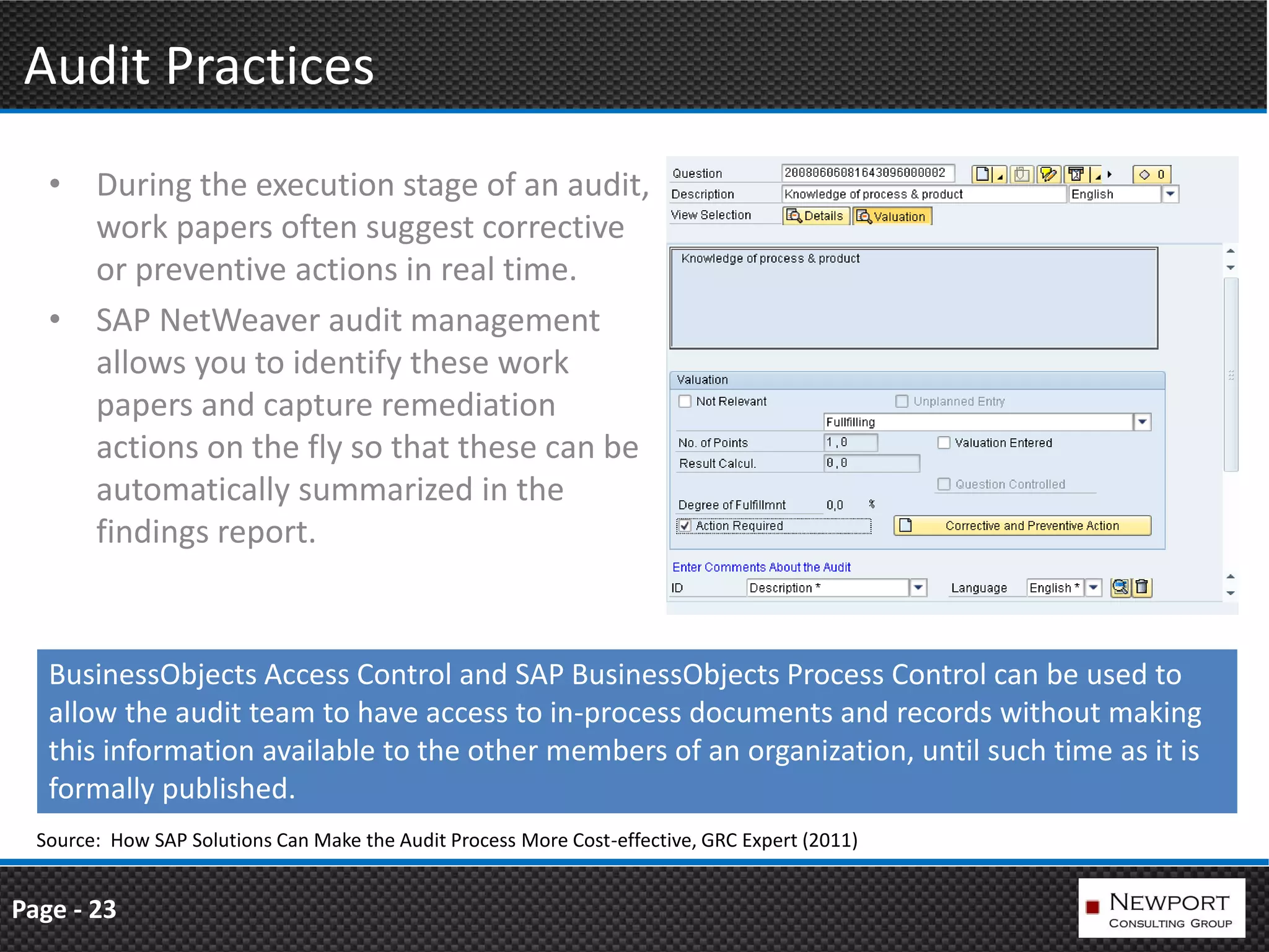 Audit Practices
   • During the execution stage of an audit,
     work papers often suggest corrective
     or preventive actions in real time.
   • SAP NetWeaver audit management
     allows you to identify these work
     papers and capture remediation
     actions on the fly so that these can be
     automatically summarized in the
     findings report.



   BusinessObjects Access Control and SAP BusinessObjects Process Control can be used to
   allow the audit team to have access to in-process documents and records without making
   this information available to the other members of an organization, until such time as it is
   formally published.
  Source: How SAP Solutions Can Make the Audit Process More Cost-effective, GRC Expert (2011)


Page - 23
 