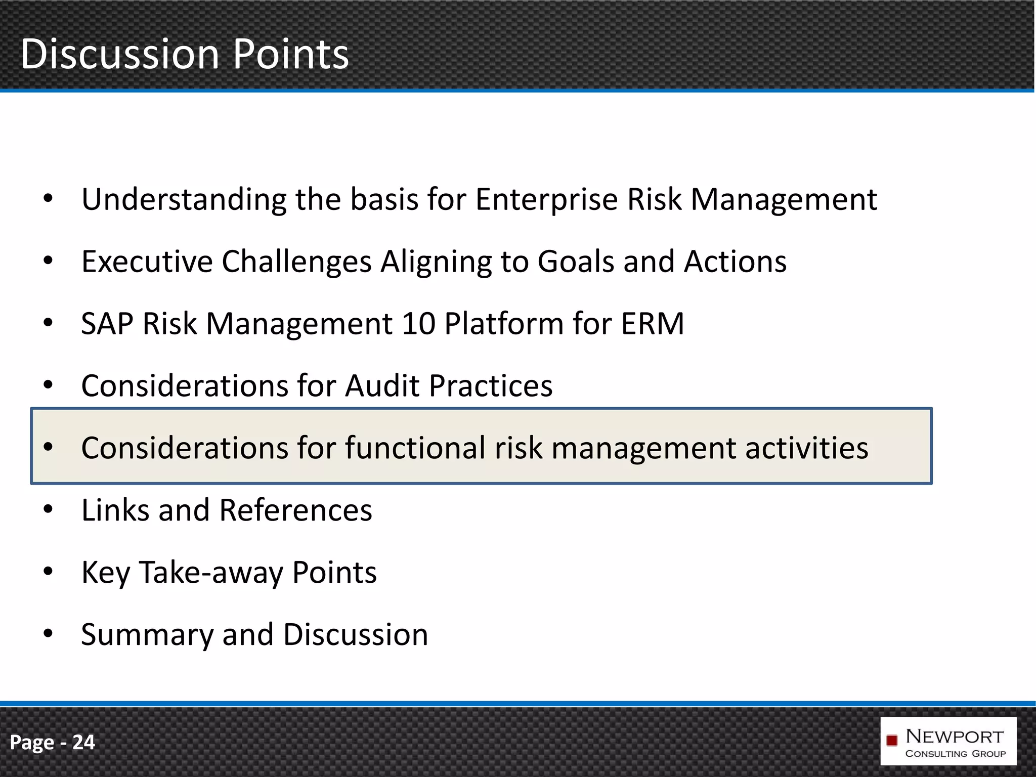 Discussion Points

   • Understanding the basis for Enterprise Risk Management
   • Executive Challenges Aligning to Goals and Actions
   • SAP Risk Management 10 Platform for ERM
   • Considerations for Audit Practices
   • Considerations for functional risk management activities
   • Links and References
   • Key Take-away Points
   • Summary and Discussion


Page - 24
 