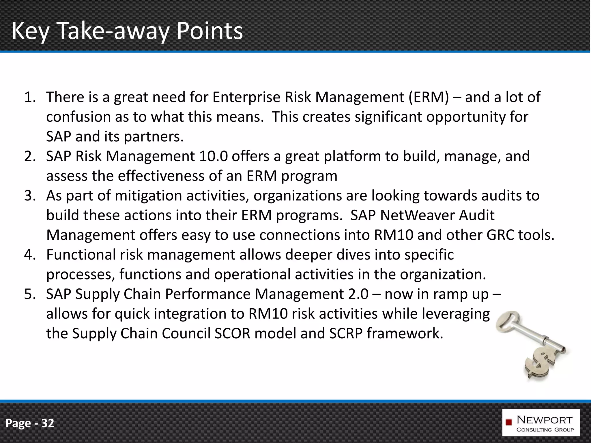 Key Take-away Points

   1. There is a great need for Enterprise Risk Management (ERM) – and a lot of
      confusion as to what this means. This creates significant opportunity for
      SAP and its partners.
   2. SAP Risk Management 10.0 offers a great platform to build, manage, and
      assess the effectiveness of an ERM program
   3. As part of mitigation activities, organizations are looking towards audits to
      build these actions into their ERM programs. SAP NetWeaver Audit
      Management offers easy to use connections into RM10 and other GRC tools.
   4. Functional risk management allows deeper dives into specific
      processes, functions and operational activities in the organization.
   5. SAP Supply Chain Performance Management 2.0 – now in ramp up –
      allows for quick integration to RM10 risk activities while leveraging
      the Supply Chain Council SCOR model and SCRP framework.




Page - 32
 