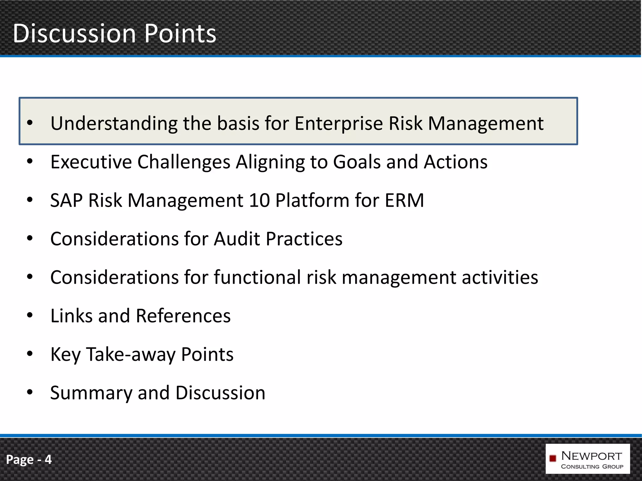 Discussion Points

   • Understanding the basis for Enterprise Risk Management
   • Executive Challenges Aligning to Goals and Actions
   • SAP Risk Management 10 Platform for ERM
   • Considerations for Audit Practices
   • Considerations for functional risk management activities
   • Links and References
   • Key Take-away Points
   • Summary and Discussion


Page - 4
 