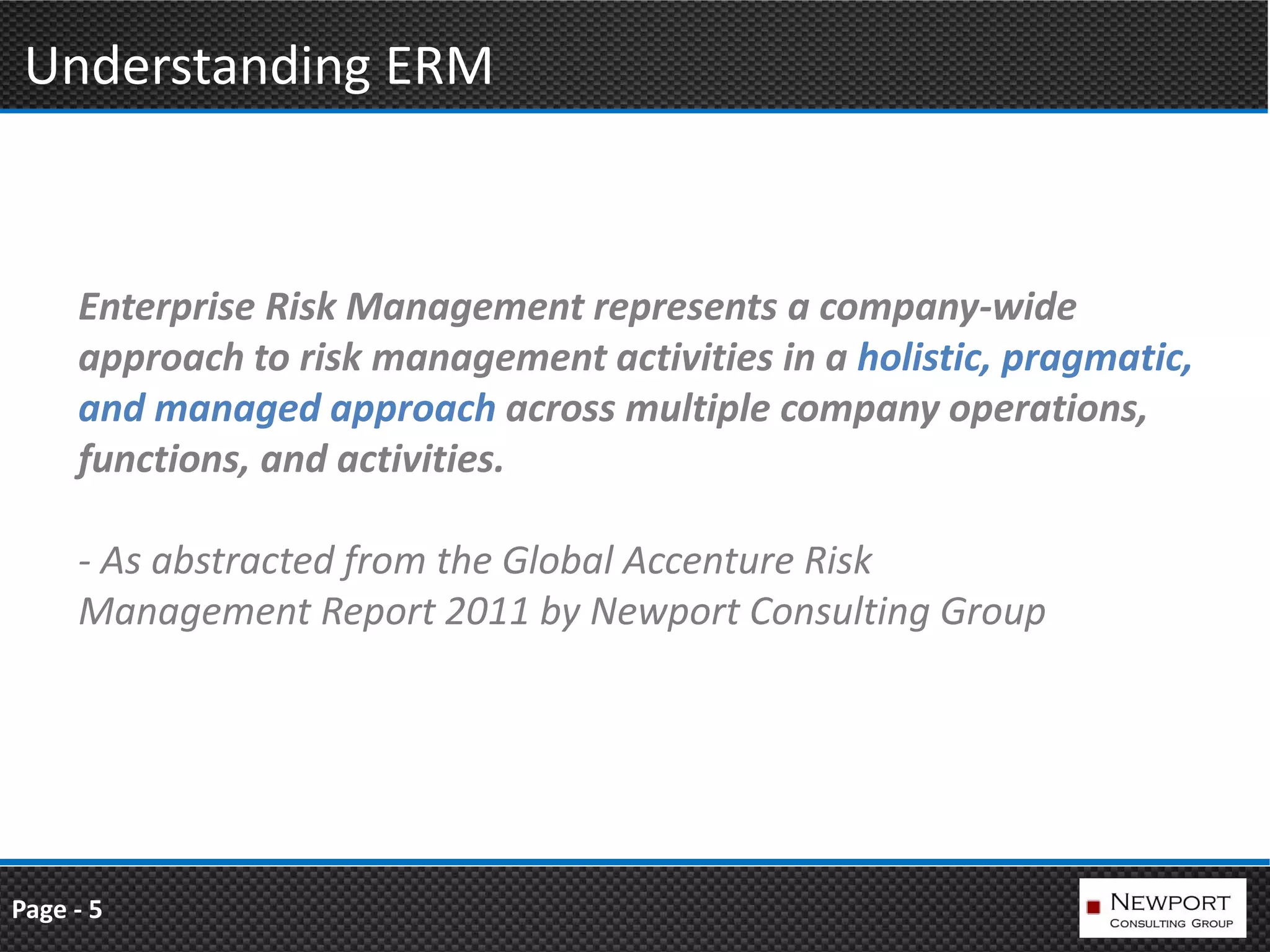 Understanding ERM



     Enterprise Risk Management represents a company-wide
     approach to risk management activities in a holistic, pragmatic,
     and managed approach across multiple company operations,
     functions, and activities.

     - As abstracted from the Global Accenture Risk
     Management Report 2011 by Newport Consulting Group




Page - 5
 