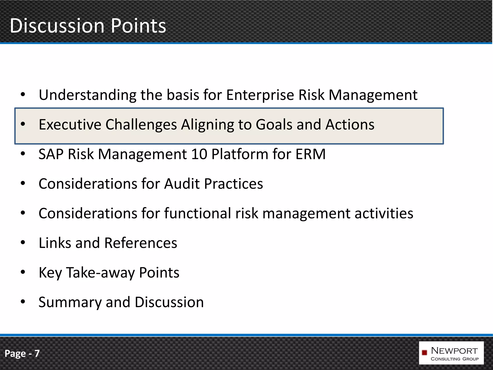 Discussion Points

   • Understanding the basis for Enterprise Risk Management
   • Executive Challenges Aligning to Goals and Actions
   • SAP Risk Management 10 Platform for ERM
   • Considerations for Audit Practices
   • Considerations for functional risk management activities
   • Links and References
   • Key Take-away Points
   • Summary and Discussion


Page - 7
 