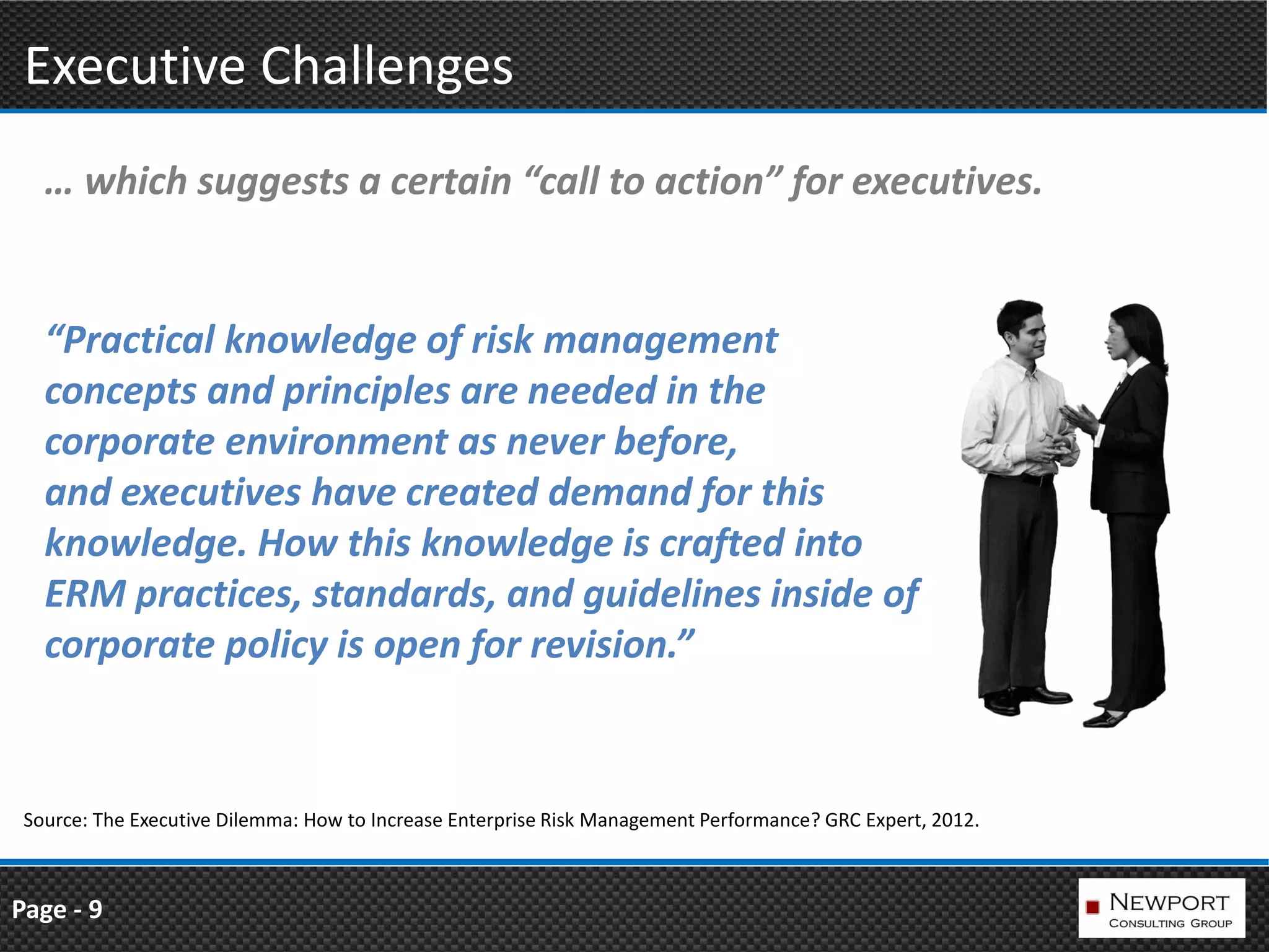 Executive Challenges
   … which suggests a certain “call to action” for executives.


   “Practical knowledge of risk management
   concepts and principles are needed in the
   corporate environment as never before,
   and executives have created demand for this
   knowledge. How this knowledge is crafted into
   ERM practices, standards, and guidelines inside of
   corporate policy is open for revision.”


 Source: The Executive Dilemma: How to Increase Enterprise Risk Management Performance? GRC Expert, 2012.



Page - 9
 