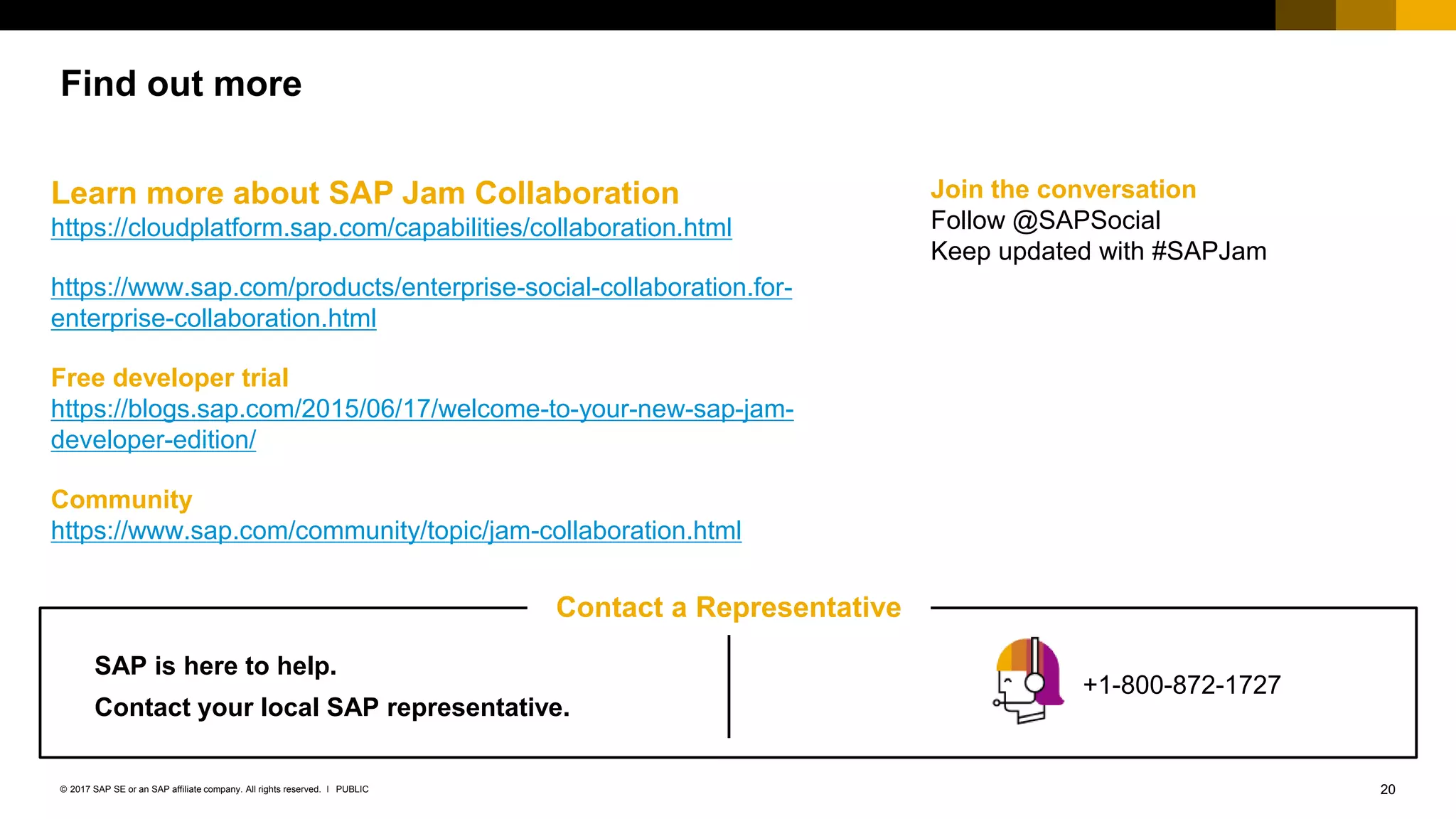 20PUBLIC© 2017 SAP SE or an SAP affiliate company. All rights reserved. ǀ
Find out more
Learn more about SAP Jam Collaboration
https://cloudplatform.sap.com/capabilities/collaboration.html
https://www.sap.com/products/enterprise-social-collaboration.for-
enterprise-collaboration.html
Free developer trial
https://blogs.sap.com/2015/06/17/welcome-to-your-new-sap-jam-
developer-edition/
Community
https://www.sap.com/community/topic/jam-collaboration.html
Join the conversation
Follow @SAPSocial
Keep updated with #SAPJam
Contact a Representative
SAP is here to help.
Contact your local SAP representative.
+1-800-872-1727
 