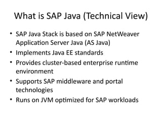 What is SAP Java (Technical View)
• SAP Java Stack is based on SAP NetWeaver
Application Server Java (AS Java)
• Implements Java EE standards
• Provides cluster-based enterprise runtime
environment
• Supports SAP middleware and portal
technologies
• Runs on JVM optimized for SAP workloads
 