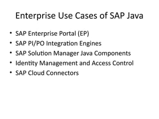 Enterprise Use Cases of SAP Java
• SAP Enterprise Portal (EP)
• SAP PI/PO Integration Engines
• SAP Solution Manager Java Components
• Identity Management and Access Control
• SAP Cloud Connectors
 