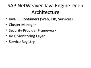 SAP NetWeaver Java Engine Deep
Architecture
• Java EE Containers (Web, EJB, Services)
• Cluster Manager
• Security Provider Framework
• JMX Monitoring Layer
• Service Registry
 