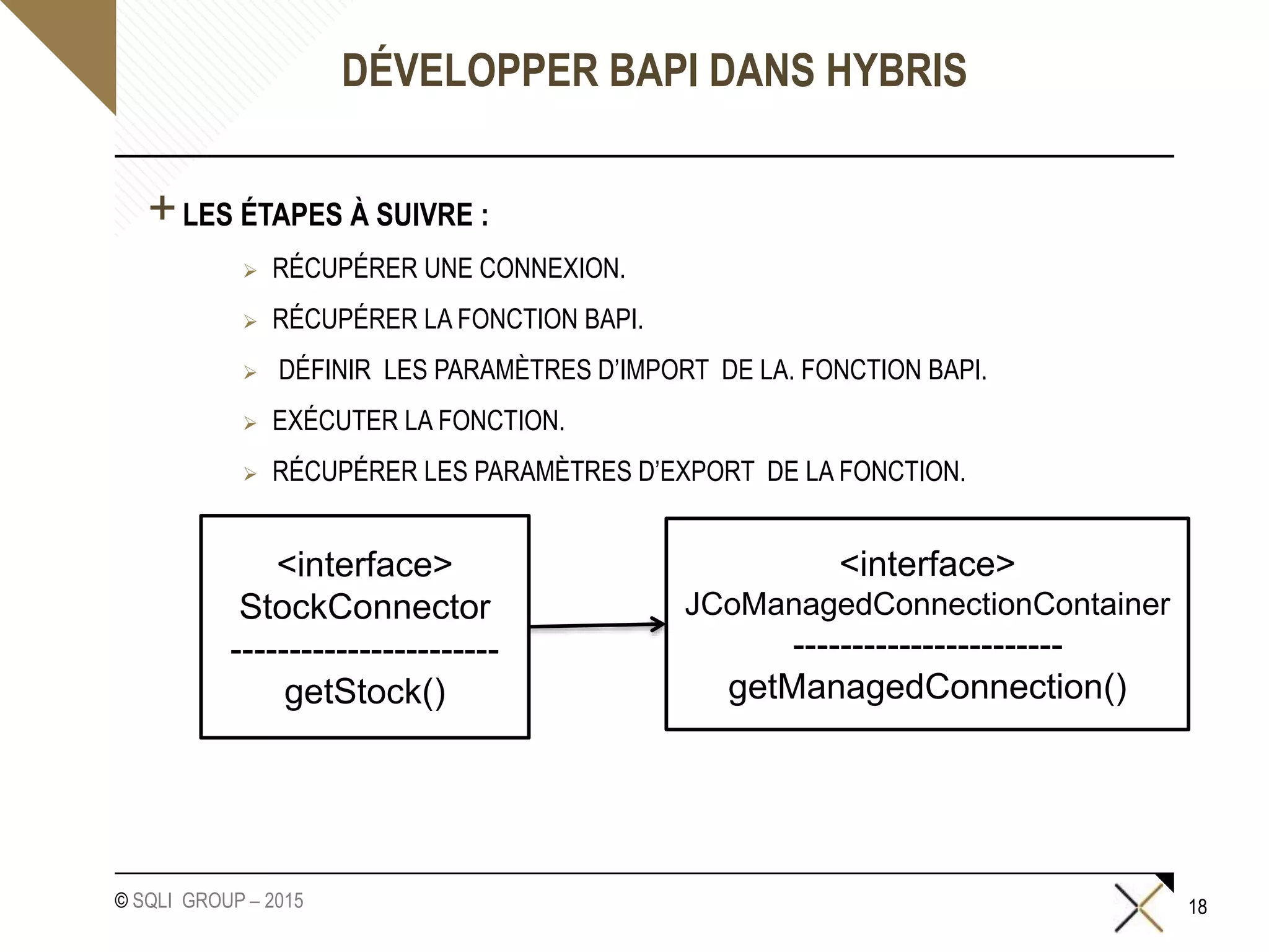 © SQLI GROUP – 2015
DÉVELOPPER BAPI DANS HYBRIS
+LES ÉTAPES À SUIVRE :
 RÉCUPÉRER UNE CONNEXION.
 RÉCUPÉRER LA FONCTION BAPI.
 DÉFINIR LES PARAMÈTRES D’IMPORT DE LA. FONCTION BAPI.
 EXÉCUTER LA FONCTION.
 RÉCUPÉRER LES PARAMÈTRES D’EXPORT DE LA FONCTION.
18
<interface>
JCoManagedConnectionContainer
-----------------------
getManagedConnection()
<interface>
StockConnector
-----------------------
getStock()
 