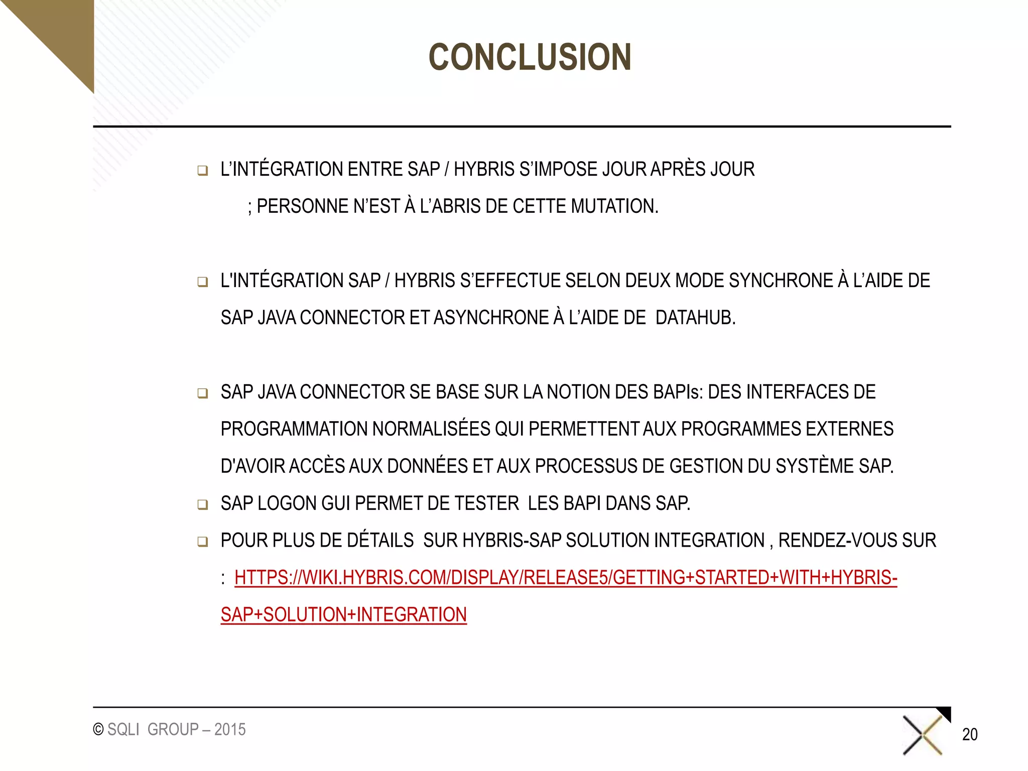 © SQLI GROUP – 2015
CONCLUSION
 L’INTÉGRATION ENTRE SAP / HYBRIS S’IMPOSE JOUR APRÈS JOUR
; PERSONNE N’EST À L’ABRIS DE CETTE MUTATION.
 L'INTÉGRATION SAP / HYBRIS S’EFFECTUE SELON DEUX MODE SYNCHRONE À L’AIDE DE
SAP JAVA CONNECTOR ET ASYNCHRONE À L’AIDE DE DATAHUB.
 SAP JAVA CONNECTOR SE BASE SUR LA NOTION DES BAPIs: DES INTERFACES DE
PROGRAMMATION NORMALISÉES QUI PERMETTENTAUX PROGRAMMES EXTERNES
D'AVOIR ACCÈS AUX DONNÉES ET AUX PROCESSUS DE GESTION DU SYSTÈME SAP.
 SAP LOGON GUI PERMET DE TESTER LES BAPI DANS SAP.
 POUR PLUS DE DÉTAILS SUR HYBRIS-SAP SOLUTION INTEGRATION , RENDEZ-VOUS SUR
: HTTPS://WIKI.HYBRIS.COM/DISPLAY/RELEASE5/GETTING+STARTED+WITH+HYBRIS-
SAP+SOLUTION+INTEGRATION
20
 