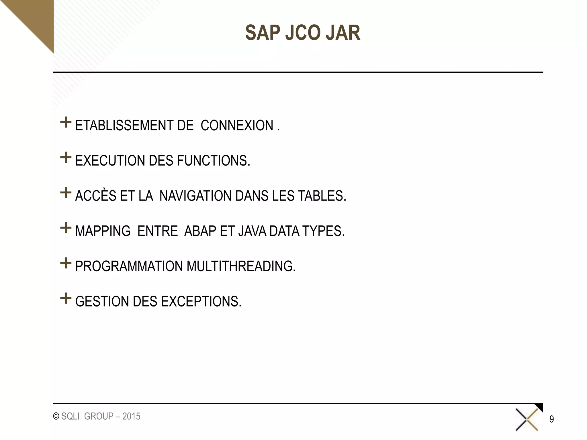 © SQLI GROUP – 2015
SAP JCO JAR
+ETABLISSEMENT DE CONNEXION .
+EXECUTION DES FUNCTIONS.
+ACCÈS ET LA NAVIGATION DANS LES TABLES.
+MAPPING ENTRE ABAP ET JAVA DATA TYPES.
+PROGRAMMATION MULTITHREADING.
+GESTION DES EXCEPTIONS.
9
 