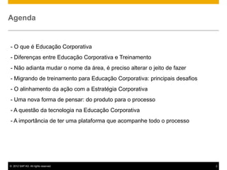 Agenda


- O que é Educação Corporativa
- Diferenças entre Educação Corporativa e Treinamento
- Não adianta mudar o nome da área, é preciso alterar o jeito de fazer
- Migrando de treinamento para Educação Corporativa: principais desafios
- O alinhamento da ação com a Estratégia Corporativa
- Uma nova forma de pensar: do produto para o processo
- A questão da tecnologia na Educação Corporativa
- A importância de ter uma plataforma que acompanhe todo o processo




© 2012 SAP AG. All rights reserved.                                        2
 