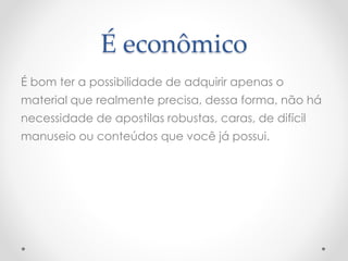 É econômico
É bom ter a possibilidade de adquirir apenas o
material que realmente precisa, dessa forma, não há
necessidade de apostilas robustas, caras, de difícil
manuseio ou conteúdos que você já possui.
 