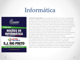 Informática
Conteúdo Programático: Introdução à Informática. Tipos de computadores.
Unidades de Medida. Dispositivos (Drives). Acessórios do Hadware. Tipos de
Armazenamento. Processador (CPU). Memórias. Software. Tipos de software.
Tipos de licença de software. Sistema Operacional. Principais características
do Microsoft Windows. O que faz o Sistema Operacional Windows? Principais
itens e suas funcionalidades. Principais características do Sistema Operacional
Linux. Distribuição Linux. Principais Comandos do Linux. Suítes do Escritório.
Microsoft Word 2010. Lista dos principais botões do Microsoft Word 2010.
Microsoft Excel 2010. Lista dos principais botões do Microsoft Excel 2010.
Microsoft PowerPoint 2010. Lista dos principais botões do Microsoft PowerPoint
2010. BrOffice/LibreOffice Writer. Lista dos principais botões do BrOffice/
LibreOffice Writer. Teclas de atalho e de função para o Writer.
BrOffice/LibreOffice Calc. Lista dos principais botões do BrOffice/ LibreOffice
Calc. BrOffice/LibreOffice Impress. Formatos de Arquivos. Conceitos
relacionados à Internet, Intranet e Extranet. Protocolos. Linguagens.
Navegadores de Internet. Serviços de Busca. Correio Eletrônico. Noções sobre
Vírus, Worms e Pragas Virtuais. Segurança. Computação na Nuvem. Cloud
Computing. Cloud Storage. Certificação e Assinatura Digital. Certificado
digital. Assinatura digital. Redes Sociais. Ferramentas de Colaboração.
 