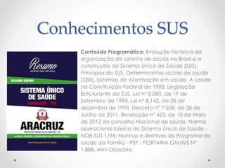 Conhecimentos SUS
Conteúdo Programático: Evolução histórica da
organização do sistema de saúde no Brasil e a
construção do Sistema Único de Saúde (SUS).
Princípios do SUS. Determinantes sociais de saúde
(DSS). Sistemas de Informação em saúde. A saúde
na Constituição Federal de 1988. Legislação
Estruturante do SUS. Lei nº 8.080, de 19 de
Setembro de 1990. Lei nº 8.142, de 28 de
dezembro de 1990. Decreto nº 7.508, de 28 de
Junho de 2011. Resolução nº 453, de 10 de Maio
de 2012 do conselho Nacional de saúde. Norma
operacional básica do Sistema Único de Saúde -
NOB-SUS 1/96. Normas e diretrizes do Programa de
saúde da Família - PSF - PORTARIA GM/MS Nº
1.886. Mini Glossário.
 