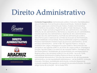 Direito Administrativo
Conteúdo Programático: Administração pública. Conceito. Centralização e
descentralização. Concentração e desconcentração. Teoria do Órgão.
Princípios aplicáveis à Administração Pública. Poderes Administrativos.
Características dos poderes. Poder de polícia. Poder hierárquico. Poder
disciplinar. Poder normativo/regulamentar. Ato administrativo. Conceito.
Atributos do ato administrativo. Elementos ou requisitos do ato administrativo.
Classificação dos atos administrativos. Espécies de atos administrativos.
Extinção dos atos administrativos. Controle da administração pública.
Mecanismos para o exercício do controle da atuação da Administração.
Responsabilidade civil do Estado. Responsabilidades subjetiva e Objetiva.
Processo Administrativo Federal. Fases do processo administrativo. Lei do
processo administrativo - Lei No 9.784 / 99. Agentes Públicos. Acesso e
investidura em cargos, empregos e funções públicas. Remuneração dos
servidores e dos agentes políticos. Acúmulo de cargos públicos, empregos e
funções. Servidor público no exercício de mandato eletivo. Previdência dos
Servidores Efetivos. Modalidades de aposentadoria dos servidores Efetivos.
Regime jurídico dos servidores públicos civis da União - Lei no 8.112/90.
Improbidade Administrativa.Sujeitos Passivos e Ativos nos Atos de
Improbidade Administrativa. Sanções decorrentes do ato de Improbidade
Administrativa. Lei de Improbidade Administrativa – Lei No 8.429/92. Licitação.
Conceito. Princípios. Modalidades de licitação. Licitação Dispensável.
Licitação inexigível. Revogação e anulação do processo licitatório. Principais
artigos da lei de Licitações - Lei no 8.666/1993.
 
