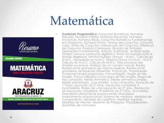 Matemática
• Conteúdo Programático: Conjuntos Numéricos. Números
Naturais. Números Inteiros. Números Racionais. Números
Irracionais. Números Reais. Conjuntos Numéricos Fundamentais
em Diagrama. Números Primos. Teorias dos conjuntos. Conjunto
vazio. União de Conjuntos. Intersecção de Conjuntos. Diferença
de Conjuntos. Produto Cartesiano. Quadro de Símbolos.
Operações Fundamentais. Adição. Subtração. Multiplicação.
Divisão. Soma e subtração algébrica. Sinais da Multiplicação e
divisão algébrica. Mínimo Múltiplo comum - M.M.C. Cálculo do
M.M.C. ropriedade do M.M.C. Máximo Divisor Comum – M.D.C.
Cálculo do M.D.C. Cálculo do M.D.C. Pelo processo das
divisões sucessivas. Múltiplo de um número natural. Razão.
Razões entre grandezas da mesma espécie. Razões entre
grandezas de espécies diferentes. Proporção. Propriedade
fundamental das proporções. Porcentagem. Regra de três
simples. Passos utilizados numa regra de três simples. Regra de
três composta. Média Aritmética. Média aritmética simples.
Média ponderada. Juros simples. Juros compostos. Equação de
1º Grau. Equação de 2º Grau. Equações completas e
Incompletas. Raízes de uma equação do 2º grau. Resolução
de equações completas. Problemas do 2º Grau. Grandezas.
Grandezas diretamente proporcionais. Grandezas
inversamente proporcionais. Sistema de medidas. Medidas de
Comprimento. Medidas de superfície. Medidas Agrárias.
Medidas de volume. Teorema de Pitágoras. Probabilidades.
Questões de concursos.
 