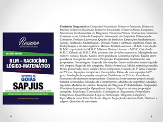 Conteúdo Programático: Conjuntos Numéricos. Números Naturais. Números
Inteiros. Números Racionais. Números Irracionais. Números Reais. Conjuntos
Numéricos Fundamentais em Diagrama. Números Primos. Teorias dos conjuntos.
Conjunto vazio. União de Conjuntos. Intersecção de Conjuntos. Diferença de
Conjuntos. Produto Cartesiano. Quadro de Símbolos. Operações Fundamentais.
Adição. Subtração. Multiplicação. Divisão. Soma e subtração algébrica. Sinais da
Multiplicação e divisão algébrica. Mínimo Múltiplo comum - M.M.C. Cálculo do
M.M.C. ropriedade do M.M.C. Máximo Divisor Comum – M.D.C. Cálculo do
M.D.C. Cálculo do M.D.C. Pelo processo das divisões sucessivas. Múltiplo de um
número natural. Razão. Razões entre grandezas da mesma espécie. Razões entre
grandezas de espécies diferentes. Proporção. Propriedade fundamental das
proporções. Porcentagem. Regra de três simples. Passos utilizados numa regra de
três simples. Regra de três composta. Média Aritmética. Média aritmética simples.
Média ponderada. Juros simples. Juros compostos. Equação de 1º Grau. Equação
de 2º Grau. Equações completas e Incompletas. Raízes de uma equação do 2º
grau. Resolução de equações completas. Problemas do 2º Grau. Grandezas.
Grandezas diretamente proporcionais. Grandezas inversamente proporcionais.
Sistema de medidas. Medidas de Comprimento. Medidas de superfície. Medidas
Agrárias. Medidas de volume. Teorema de Pitágoras. Probabilidades. Proposição .
Princípios da proposição. Operadores Lógicos. Negativa de uma proposição
composta. Tautologia. Contradição. Contingência. Argumento. Proposições
Categóricas. Quantificadores Lógicos. Simbologia. Silogismo Categórico .
Equivalência entre Todo, Nenhum, Algum. Negação dos termos Todo, Nenhum e
Algum. Questões de concursos.
 