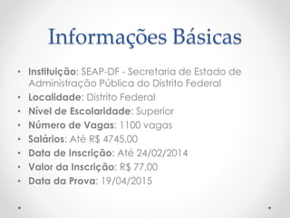 Informações Básicas
• Instituição: SEAP-DF - Secretaria de Estado de
Administração Pública do Distrito Federal
• Localidade: Distrito Federal
• Nível de Escolaridade: Superior
• Número de Vagas: 1100 vagas
• Salários: Até R$ 4745,00
• Data de Inscrição: Até 24/02/2014
• Valor da Inscrição: R$ 77,00
• Data da Prova: 19/04/2015
 