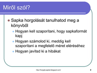 Miről szól?


Sapka horgolását tanulhatod meg a
könyvből
Hogyan kell szaporítani, hogy sapkaformát
kapj
 Hogyan számolod ki, meddig kell
szaporítani a megfelelő méret eléréséhez
 Hogyan javítsd ki a hibákat


http://horgolj-sapkat.blogspot.com/

2

 