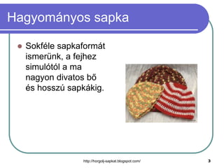 Hagyományos sapka


Sokféle sapkaformát
ismerünk, a fejhez
simulótól a ma
nagyon divatos bő
és hosszú sapkákig.

http://horgolj-sapkat.blogspot.com/

3

 