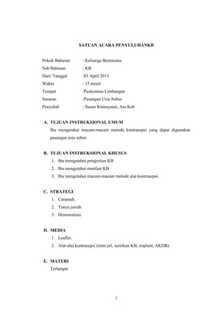 SATUAN ACARA PENYULUHANKB

Pokok Bahasan

: Keluarga Berencana

Sub Bahasan

: KB

Hari/ Tanggal

:03 April 2013

Waktu

: 15 menit

Tempat

:Puskesmas Limbangan

Sasaran

:Pasangan Usia Subur

Penyuluh

: Susan Rismayanti, Am.Keb

A. TUJUAN INSTRUKSIONAL UMUM
Ibu mengetahui macam-macam metode kontrasepsi yang dapat digunakan
pasangan usia subur.

B. TUJUAN INSTRUKSIONAL KHUSUS
1. Ibu mengetahui pengertian KB
2. Ibu mengetahui manfaat KB
3. Ibu mengetahui macam-macam metode alat kontrasepsi

C. STRATEGI
1. Ceramah.
2. Tanya jawab.
3. Demonstrasi.

D. MEDIA
1. Leaflet.
2. Alat-alat kontrasepsi (mini pil, suntikan KB, implant, AKDR)

E. MATERI
Terlampir

1

 