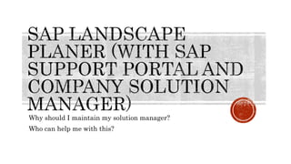 Why should I maintain my solution manager?
Who can help me with this?
 