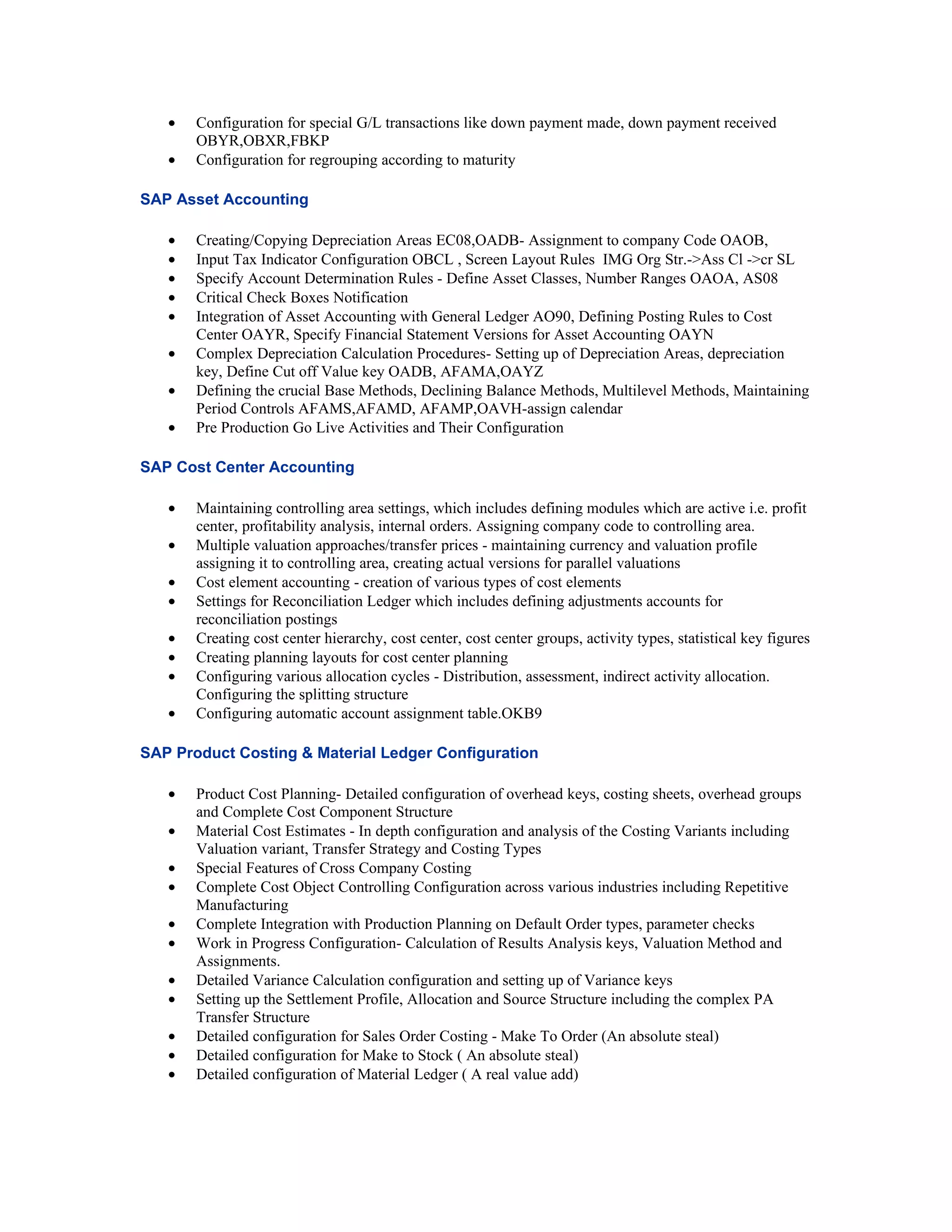 •   Configuration for special G/L transactions like down payment made, down payment received
       OBYR,OBXR,FBKP
   •   Configuration for regrouping according to maturity

SAP Asset Accounting

   •   Creating/Copying Depreciation Areas EC08,OADB- Assignment to company Code OAOB,
   •   Input Tax Indicator Configuration OBCL , Screen Layout Rules IMG Org Str.->Ass Cl ->cr SL
   •   Specify Account Determination Rules - Define Asset Classes, Number Ranges OAOA, AS08
   •   Critical Check Boxes Notification
   •   Integration of Asset Accounting with General Ledger AO90, Defining Posting Rules to Cost
       Center OAYR, Specify Financial Statement Versions for Asset Accounting OAYN
   •   Complex Depreciation Calculation Procedures- Setting up of Depreciation Areas, depreciation
       key, Define Cut off Value key OADB, AFAMA,OAYZ
   •   Defining the crucial Base Methods, Declining Balance Methods, Multilevel Methods, Maintaining
       Period Controls AFAMS,AFAMD, AFAMP,OAVH-assign calendar
   •   Pre Production Go Live Activities and Their Configuration

SAP Cost Center Accounting

   •   Maintaining controlling area settings, which includes defining modules which are active i.e. profit
       center, profitability analysis, internal orders. Assigning company code to controlling area.
   •   Multiple valuation approaches/transfer prices - maintaining currency and valuation profile
       assigning it to controlling area, creating actual versions for parallel valuations
   •   Cost element accounting - creation of various types of cost elements
   •   Settings for Reconciliation Ledger which includes defining adjustments accounts for
       reconciliation postings
   •   Creating cost center hierarchy, cost center, cost center groups, activity types, statistical key figures
   •   Creating planning layouts for cost center planning
   •   Configuring various allocation cycles - Distribution, assessment, indirect activity allocation.
       Configuring the splitting structure
   •   Configuring automatic account assignment table.OKB9

SAP Product Costing & Material Ledger Configuration

   •   Product Cost Planning- Detailed configuration of overhead keys, costing sheets, overhead groups
       and Complete Cost Component Structure
   •   Material Cost Estimates - In depth configuration and analysis of the Costing Variants including
       Valuation variant, Transfer Strategy and Costing Types
   •   Special Features of Cross Company Costing
   •   Complete Cost Object Controlling Configuration across various industries including Repetitive
       Manufacturing
   •   Complete Integration with Production Planning on Default Order types, parameter checks
   •   Work in Progress Configuration- Calculation of Results Analysis keys, Valuation Method and
       Assignments.
   •   Detailed Variance Calculation configuration and setting up of Variance keys
   •   Setting up the Settlement Profile, Allocation and Source Structure including the complex PA
       Transfer Structure
   •   Detailed configuration for Sales Order Costing - Make To Order (An absolute steal)
   •   Detailed configuration for Make to Stock ( An absolute steal)
   •   Detailed configuration of Material Ledger ( A real value add)
 