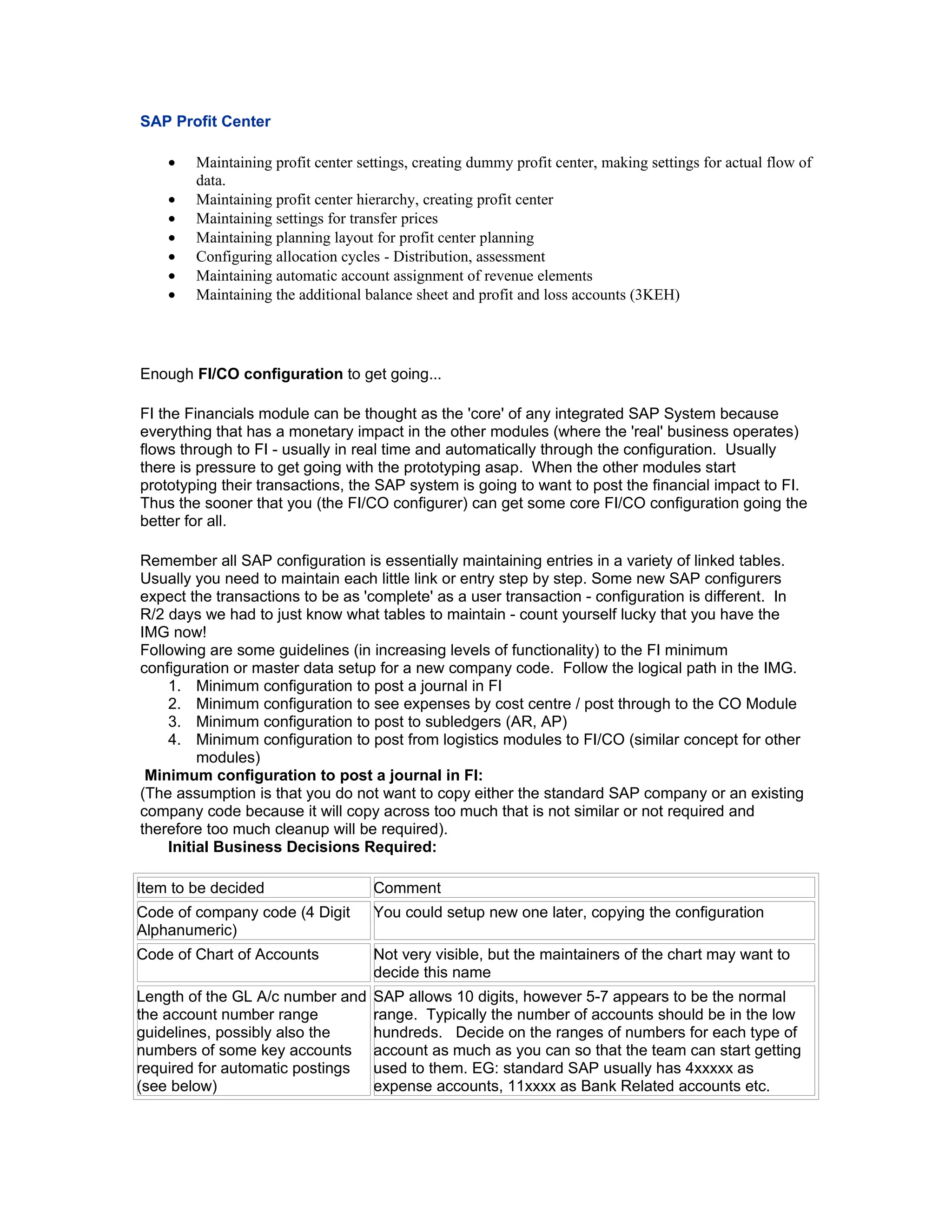 SAP Profit Center

    •   Maintaining profit center settings, creating dummy profit center, making settings for actual flow of
        data.
    •   Maintaining profit center hierarchy, creating profit center
    •   Maintaining settings for transfer prices
    •   Maintaining planning layout for profit center planning
    •   Configuring allocation cycles - Distribution, assessment
    •   Maintaining automatic account assignment of revenue elements
    •   Maintaining the additional balance sheet and profit and loss accounts (3KEH)




Enough FI/CO configuration to get going...

FI the Financials module can be thought as the 'core' of any integrated SAP System because
everything that has a monetary impact in the other modules (where the 'real' business operates)
flows through to FI - usually in real time and automatically through the configuration. Usually
there is pressure to get going with the prototyping asap. When the other modules start
prototyping their transactions, the SAP system is going to want to post the financial impact to FI.
Thus the sooner that you (the FI/CO configurer) can get some core FI/CO configuration going the
better for all.

Remember all SAP configuration is essentially maintaining entries in a variety of linked tables.
Usually you need to maintain each little link or entry step by step. Some new SAP configurers
expect the transactions to be as 'complete' as a user transaction - configuration is different. In
R/2 days we had to just know what tables to maintain - count yourself lucky that you have the
IMG now!
Following are some guidelines (in increasing levels of functionality) to the FI minimum
configuration or master data setup for a new company code. Follow the logical path in the IMG.
    1. Minimum configuration to post a journal in FI
    2. Minimum configuration to see expenses by cost centre / post through to the CO Module
    3. Minimum configuration to post to subledgers (AR, AP)
    4. Minimum configuration to post from logistics modules to FI/CO (similar concept for other
         modules)
 Minimum configuration to post a journal in FI:
(The assumption is that you do not want to copy either the standard SAP company or an existing
company code because it will copy across too much that is not similar or not required and
therefore too much cleanup will be required).
    Initial Business Decisions Required:

Item to be decided                  Comment
Code of company code (4 Digit       You could setup new one later, copying the configuration
Alphanumeric)
Code of Chart of Accounts           Not very visible, but the maintainers of the chart may want to
                                    decide this name
Length of the GL A/c number and     SAP allows 10 digits, however 5-7 appears to be the normal
the account number range            range. Typically the number of accounts should be in the low
guidelines, possibly also the       hundreds. Decide on the ranges of numbers for each type of
numbers of some key accounts        account as much as you can so that the team can start getting
required for automatic postings     used to them. EG: standard SAP usually has 4xxxxx as
(see below)                         expense accounts, 11xxxx as Bank Related accounts etc.
 
