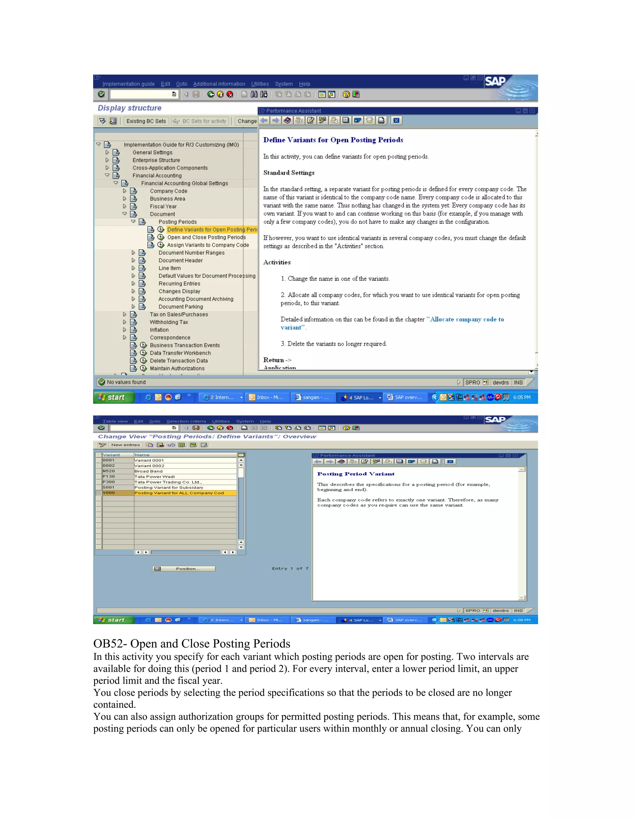 OB52- Open and Close Posting Periods
In this activity you specify for each variant which posting periods are open for posting. Two intervals are
available for doing this (period 1 and period 2). For every interval, enter a lower period limit, an upper
period limit and the fiscal year.
You close periods by selecting the period specifications so that the periods to be closed are no longer
contained.
You can also assign authorization groups for permitted posting periods. This means that, for example, some
posting periods can only be opened for particular users within monthly or annual closing. You can only
 