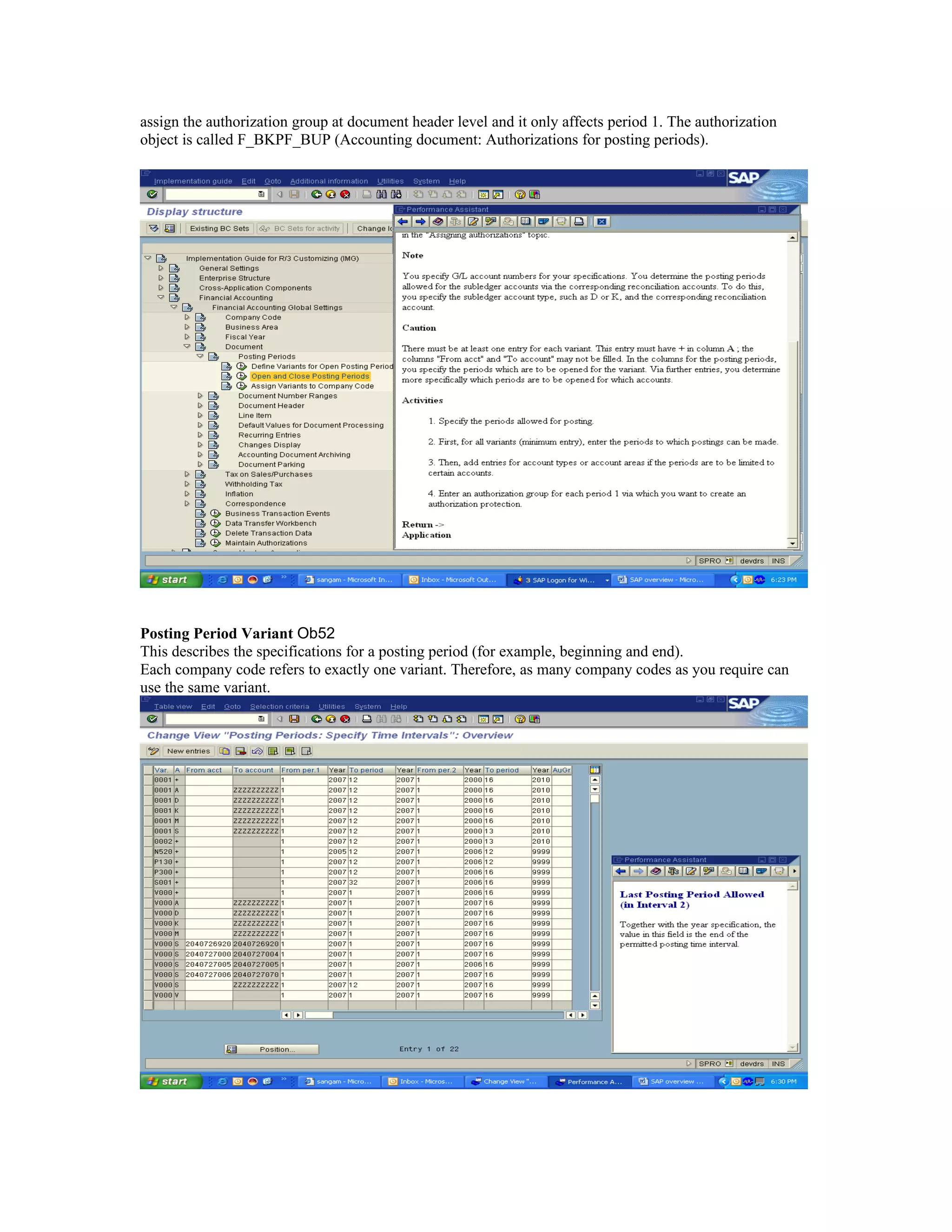 assign the authorization group at document header level and it only affects period 1. The authorization
object is called F_BKPF_BUP (Accounting document: Authorizations for posting periods).




Posting Period Variant Ob52
This describes the specifications for a posting period (for example, beginning and end).
Each company code refers to exactly one variant. Therefore, as many company codes as you require can
use the same variant.
 