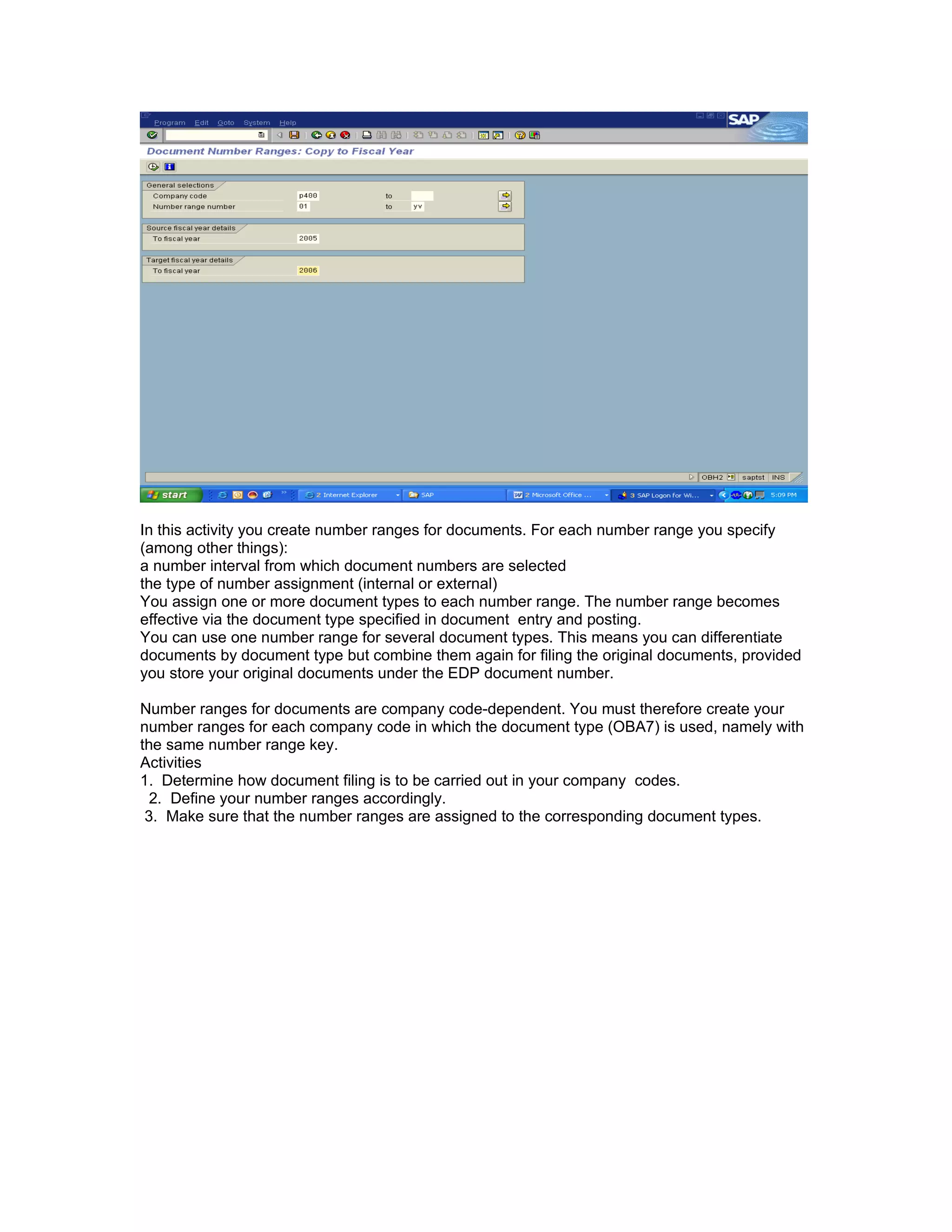 In this activity you create number ranges for documents. For each number range you specify
(among other things):
a number interval from which document numbers are selected
the type of number assignment (internal or external)
You assign one or more document types to each number range. The number range becomes
effective via the document type specified in document entry and posting.
You can use one number range for several document types. This means you can differentiate
documents by document type but combine them again for filing the original documents, provided
you store your original documents under the EDP document number.

Number ranges for documents are company code-dependent. You must therefore create your
number ranges for each company code in which the document type (OBA7) is used, namely with
the same number range key.
Activities
1. Determine how document filing is to be carried out in your company codes.
  2. Define your number ranges accordingly.
 3. Make sure that the number ranges are assigned to the corresponding document types.
 