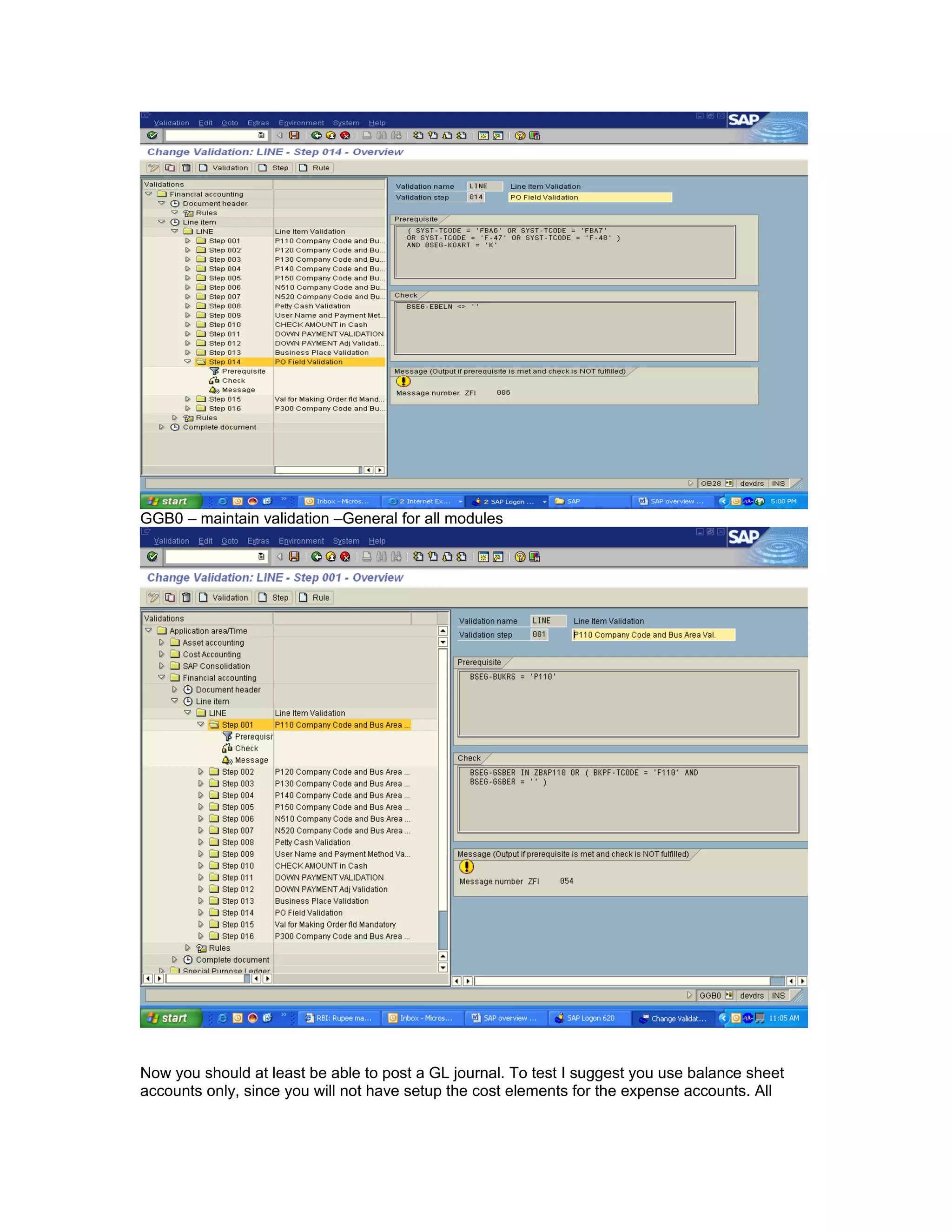 GGB0 – maintain validation –General for all modules




Now you should at least be able to post a GL journal. To test I suggest you use balance sheet
accounts only, since you will not have setup the cost elements for the expense accounts. All
 