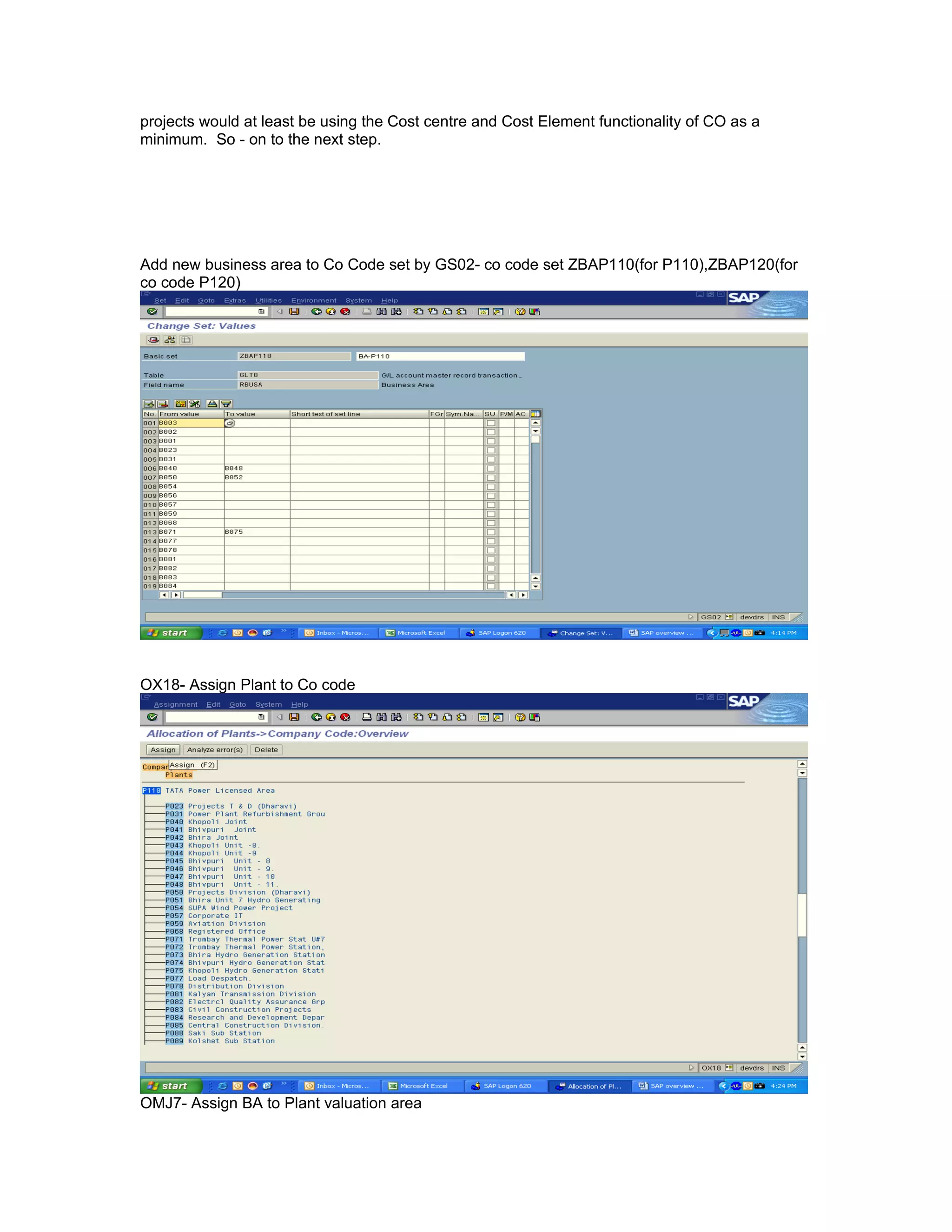 projects would at least be using the Cost centre and Cost Element functionality of CO as a
minimum. So - on to the next step.




Add new business area to Co Code set by GS02- co code set ZBAP110(for P110),ZBAP120(for
co code P120)




OX18- Assign Plant to Co code




OMJ7- Assign BA to Plant valuation area
 