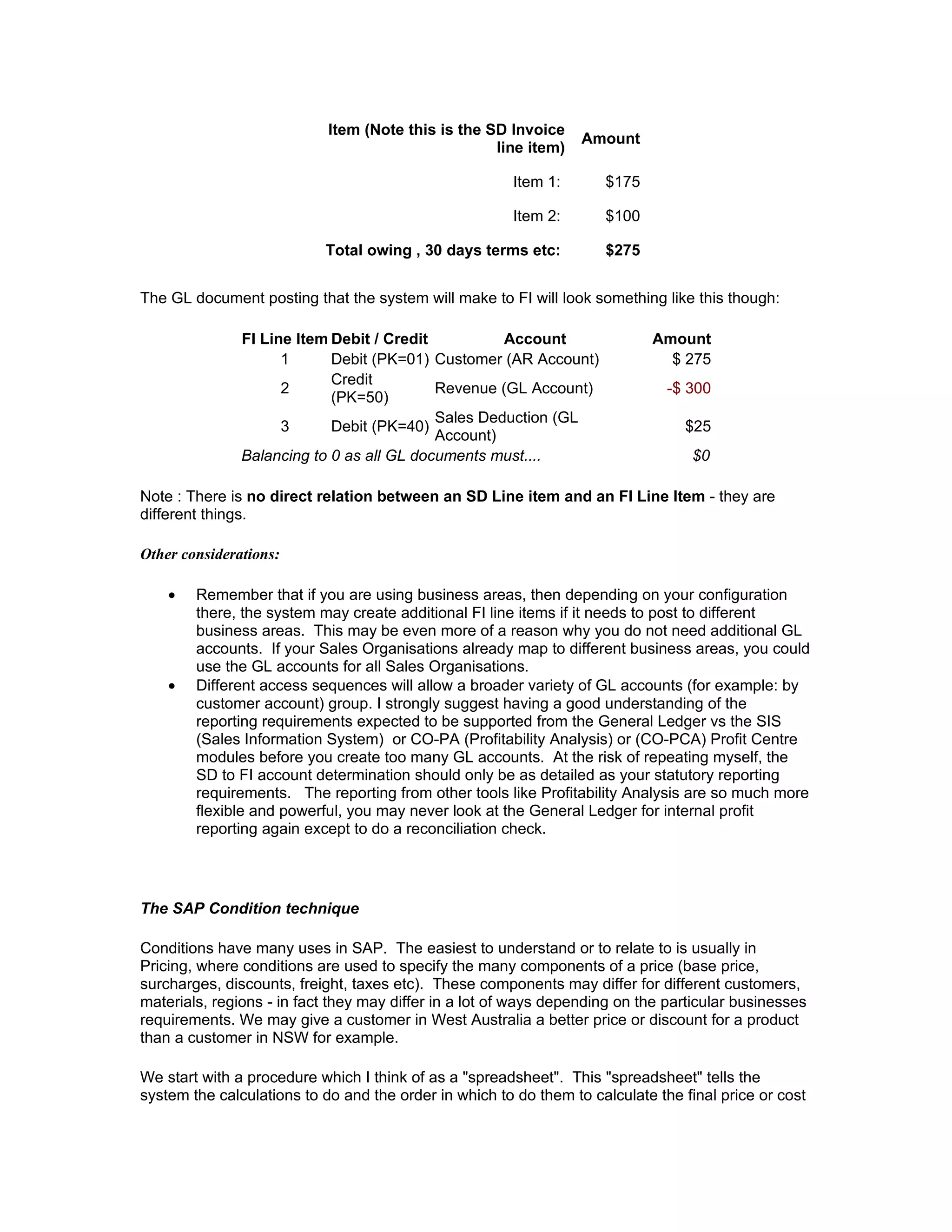 Item (Note this is the SD Invoice
                                                                  Amount
                                                    line item)

                                                        Item 1:      $175

                                                        Item 2:      $100

                           Total owing , 30 days terms etc:          $275


The GL document posting that the system will make to FI will look something like this though:

               FI Line Item Debit / Credit          Account                 Amount
                     1      Debit (PK=01) Customer (AR Account)               $ 275
                            Credit
                     2                     Revenue (GL Account)                -$ 300
                            (PK=50)
                                           Sales Deduction (GL
                     3      Debit (PK=40)                                        $25
                                           Account)
               Balancing to 0 as all GL documents must....                        $0

Note : There is no direct relation between an SD Line item and an FI Line Item - they are
different things.

Other considerations:

    •   Remember that if you are using business areas, then depending on your configuration
        there, the system may create additional FI line items if it needs to post to different
        business areas. This may be even more of a reason why you do not need additional GL
        accounts. If your Sales Organisations already map to different business areas, you could
        use the GL accounts for all Sales Organisations.
    •   Different access sequences will allow a broader variety of GL accounts (for example: by
        customer account) group. I strongly suggest having a good understanding of the
        reporting requirements expected to be supported from the General Ledger vs the SIS
        (Sales Information System) or CO-PA (Profitability Analysis) or (CO-PCA) Profit Centre
        modules before you create too many GL accounts. At the risk of repeating myself, the
        SD to FI account determination should only be as detailed as your statutory reporting
        requirements. The reporting from other tools like Profitability Analysis are so much more
        flexible and powerful, you may never look at the General Ledger for internal profit
        reporting again except to do a reconciliation check.




The SAP Condition technique

Conditions have many uses in SAP. The easiest to understand or to relate to is usually in
Pricing, where conditions are used to specify the many components of a price (base price,
surcharges, discounts, freight, taxes etc). These components may differ for different customers,
materials, regions - in fact they may differ in a lot of ways depending on the particular businesses
requirements. We may give a customer in West Australia a better price or discount for a product
than a customer in NSW for example.

We start with a procedure which I think of as a "spreadsheet". This "spreadsheet" tells the
system the calculations to do and the order in which to do them to calculate the final price or cost
 