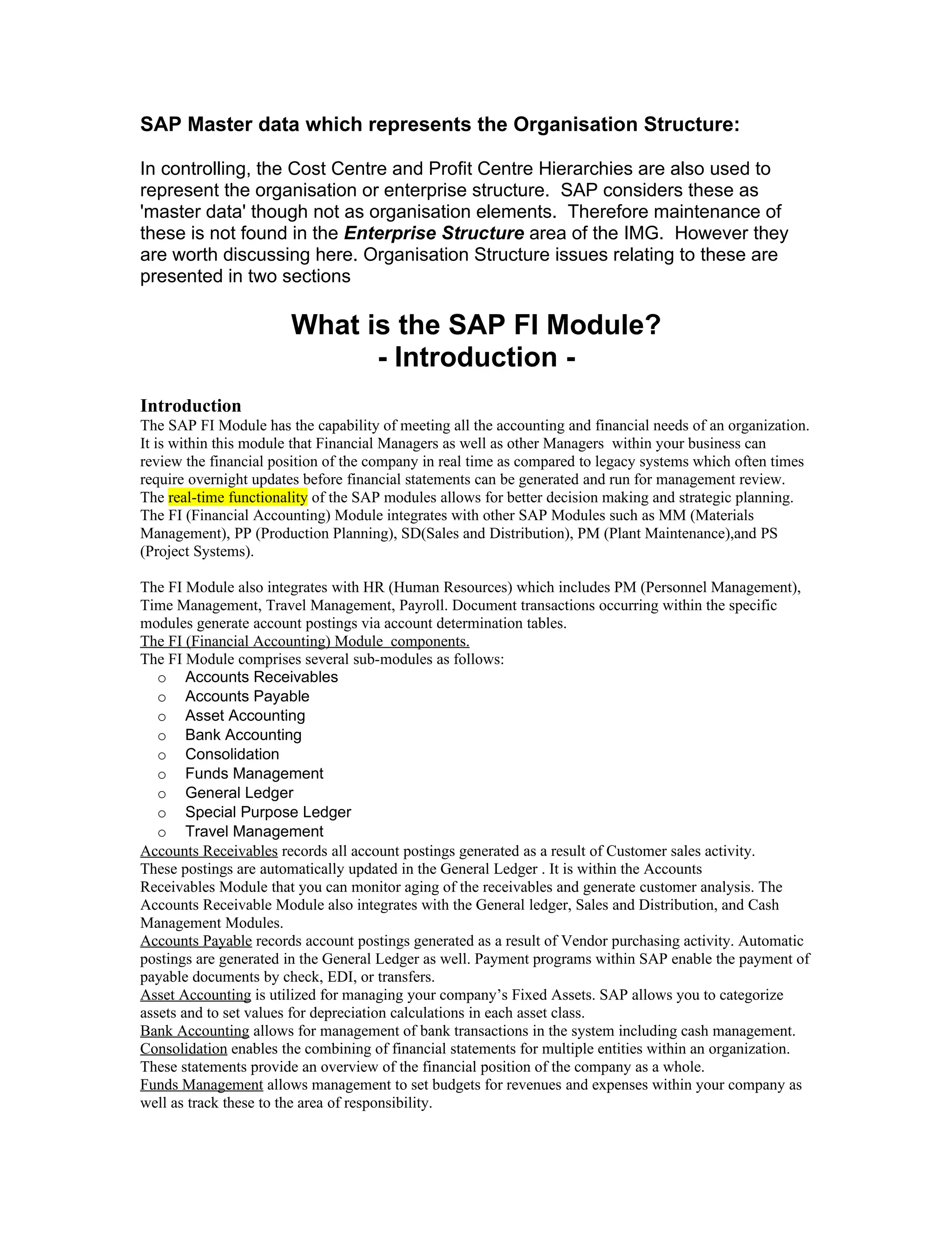 SAP Master data which represents the Organisation Structure:

In controlling, the Cost Centre and Profit Centre Hierarchies are also used to
represent the organisation or enterprise structure. SAP considers these as
'master data' though not as organisation elements. Therefore maintenance of
these is not found in the Enterprise Structure area of the IMG. However they
are worth discussing here. Organisation Structure issues relating to these are
presented in two sections

                       What is the SAP FI Module?
                             - Introduction -
Introduction
The SAP FI Module has the capability of meeting all the accounting and financial needs of an organization.
It is within this module that Financial Managers as well as other Managers within your business can
review the financial position of the company in real time as compared to legacy systems which often times
require overnight updates before financial statements can be generated and run for management review.
The real-time functionality of the SAP modules allows for better decision making and strategic planning.
The FI (Financial Accounting) Module integrates with other SAP Modules such as MM (Materials
Management), PP (Production Planning), SD(Sales and Distribution), PM (Plant Maintenance),and PS
(Project Systems).

The FI Module also integrates with HR (Human Resources) which includes PM (Personnel Management),
Time Management, Travel Management, Payroll. Document transactions occurring within the specific
modules generate account postings via account determination tables.
The FI (Financial Accounting) Module components.
The FI Module comprises several sub-modules as follows:
   o Accounts Receivables
   o Accounts Payable
   o Asset Accounting
   o Bank Accounting
   o Consolidation
   o Funds Management
   o General Ledger
   o Special Purpose Ledger
   o Travel Management
Accounts Receivables records all account postings generated as a result of Customer sales activity.
These postings are automatically updated in the General Ledger . It is within the Accounts
Receivables Module that you can monitor aging of the receivables and generate customer analysis. The
Accounts Receivable Module also integrates with the General ledger, Sales and Distribution, and Cash
Management Modules.
Accounts Payable records account postings generated as a result of Vendor purchasing activity. Automatic
postings are generated in the General Ledger as well. Payment programs within SAP enable the payment of
payable documents by check, EDI, or transfers.
Asset Accounting is utilized for managing your company’s Fixed Assets. SAP allows you to categorize
assets and to set values for depreciation calculations in each asset class.
Bank Accounting allows for management of bank transactions in the system including cash management.
Consolidation enables the combining of financial statements for multiple entities within an organization.
These statements provide an overview of the financial position of the company as a whole.
Funds Management allows management to set budgets for revenues and expenses within your company as
well as track these to the area of responsibility.
 